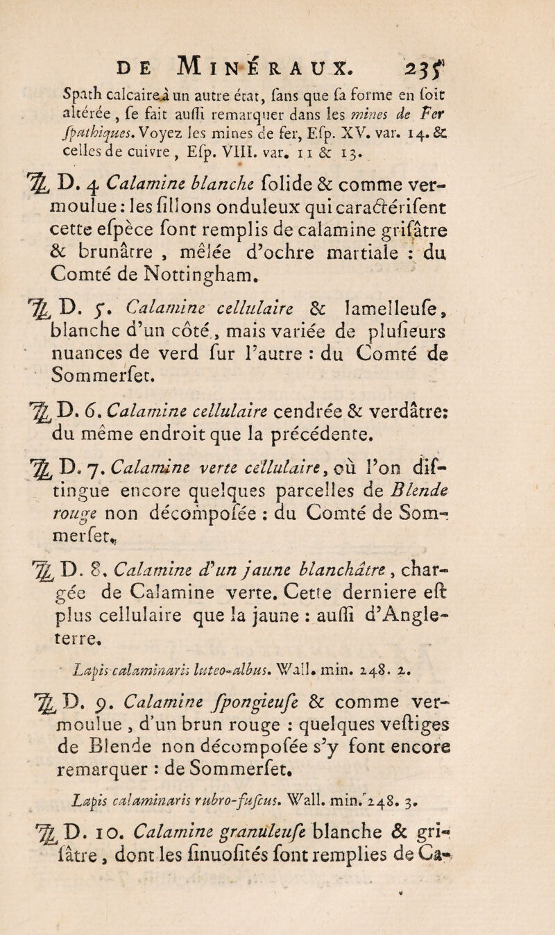 Spath calcairei un autre état, fans que fa forme en foit altérée, fe fait audi remarquer dans les mines de Fer fpathiqucs. Voyez les mines cîe fer, F.fp. XV. var. 14.SC celles de cuivre , Elp. VIII. var. 11 & 13. ^ D. 4 Calamine blanche folide 8c comme ver¬ moulue: les filions onduleux quicaraârérifent cette efpèce font remplis de calamine grifâtre 8c brunârre , mêlée d’ochre martiale : du Comté de Nottingham. y. Calamine cellulaire 8c îameîîeufe , blanche d’un coté , mais variée de pîufieurs nuances de verd fur l’autre : du Comté de Sommerfec. l,P- 6. Calamine cellulaire cendrée 8c verdâtre: du même endroit que la précédente. ^ D* 7 .Calamine verte cellulaire, où l’on dis¬ tingue encore quelques parcelles de Blende rouge non décompofée : au Comté de Som¬ mer fer „ ^ D. 8. Calamine d'un jaune blanchâtre , char¬ gée de Calamine verte. Cetîe derniere eft plus cellulaire que la jaune : auftî d’Angle¬ terre. Lapis calaminarh luteo-dlbus. Wall. min. 148. 2. ^ D. 9. Calamine fpongieufe 8c comme ver¬ moulue , d’un brun rouge : quelques veftiges de Blende non décompofée s’y font encore remarquer : de Sommerfet. Lapis calaminaris rubro-fufeus. Wall, min/248. 3. *^D. IO. Calamine granuleufe blanche & gri- fâtre, dont les fmuofités font remplies de Ca-