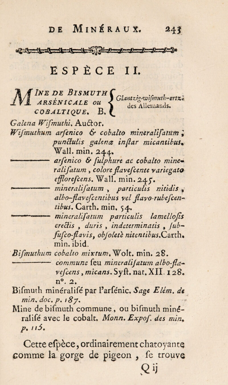 ESPÈCE II. ÎNE DE BîSMUTÏïÇ ARSENICALE OU < COBALTIQVE. B, £ GUntz.ig-wlfmnth~eriz* des Allemands, Qaltna JP'ifmutki. Auétor. Wifmutkum arfenico & cobalto mineralifatum 1 punclulïs galentz in far micantibusm Wall. min. 244, -■ 1 ■ -- arfenico & fulphure ac cobalto mine« ralifatum , colore flavefcente variegata efflorefcens. Wall. min. 24J. --- mineralifatum , particulis nitidis , albo-jlavefcentibus vel flavo-rubefcen- tibus. Carth. min, 54, - .. mineralifatum particulis lamellojîs ereclis , z/zz/A , indeterminatis , jub- fufcofavis, objoletï nitentibus>QeXÙi% min. ibid. Bifmuthum cobalto mixtum* Woït. min. 28. ---— commune feu mineralijaïutn albo-fa- vefcens, micans. Syft. nat. XII, 128, n°. 2. Bifmuth minéralifé par l’arfénic. EUm, de min„ z/oc. />. t%j% M ine de bifmuth commune , ou bifmuth mine¬ rai ifé avec le cobalt, Monn. Expof des min. /% / /J. Cette efpèce, ordinairement chatoyante comme la gorge de pigeon > fe trouve