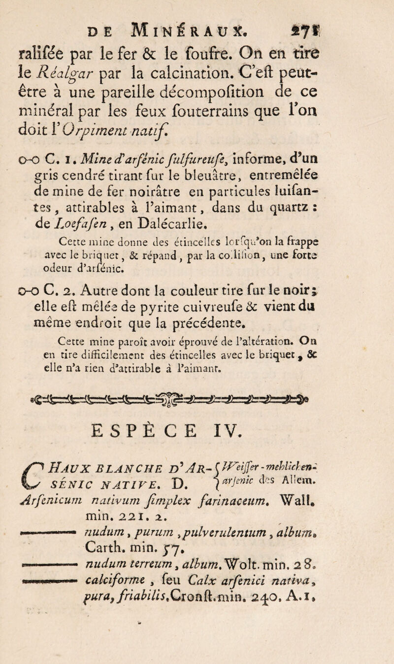 ralifée par le fer & le foufre. On en tire le Réalgar par la calcination. C’efl: peut- être à une pareille décompofition de ce minéral par les feux fouterrains que Ton doit T Orpiment natif, OO C. I. MinecParfinic fulfureufe3 informe, (Tufï gris cendré tirant fur le bleuâtre, entremêlée de mine de fer noirâtre en particules luifan- tes, attirables à Paimant, dans du quartz : de Loefafen , en Dalécarlie, Cette mine donne des étincelles lerfqu*on la frappe avec le briquet, & répand, par la coililion, une forte odeur d’arfénic. 0-0 C. 2, Autre dont la couleur tire fur le noir; elle efr mêlée de pyrite cuivreufe 6c vient du même endroit que la précédente. Cette mine paraît avoir éprouvé de l’altération. On en tire difficilement des étincelles avec le briquet, SC elle n’a rien d’attirable à l’aimant. ESPÈCE IV. CHAUX BLANCHE D* A R-( J^eijfpr - mehUâ. en- SENIC NATIVE, D. ( arjemc des Allem. Arfenicum nativum Jimplex farinaceum, Wall» min. 221, z. —nudum, purum 3pulverulentum 9 album» Carth. min. yy. *.. nudum terreum, album, Wolt. min. 2 8* wn.m.niii »- calciforme , feu Calx arfenici nativa9 pura}friabilis,Cxonik,fi\m, 2^0, A.i»