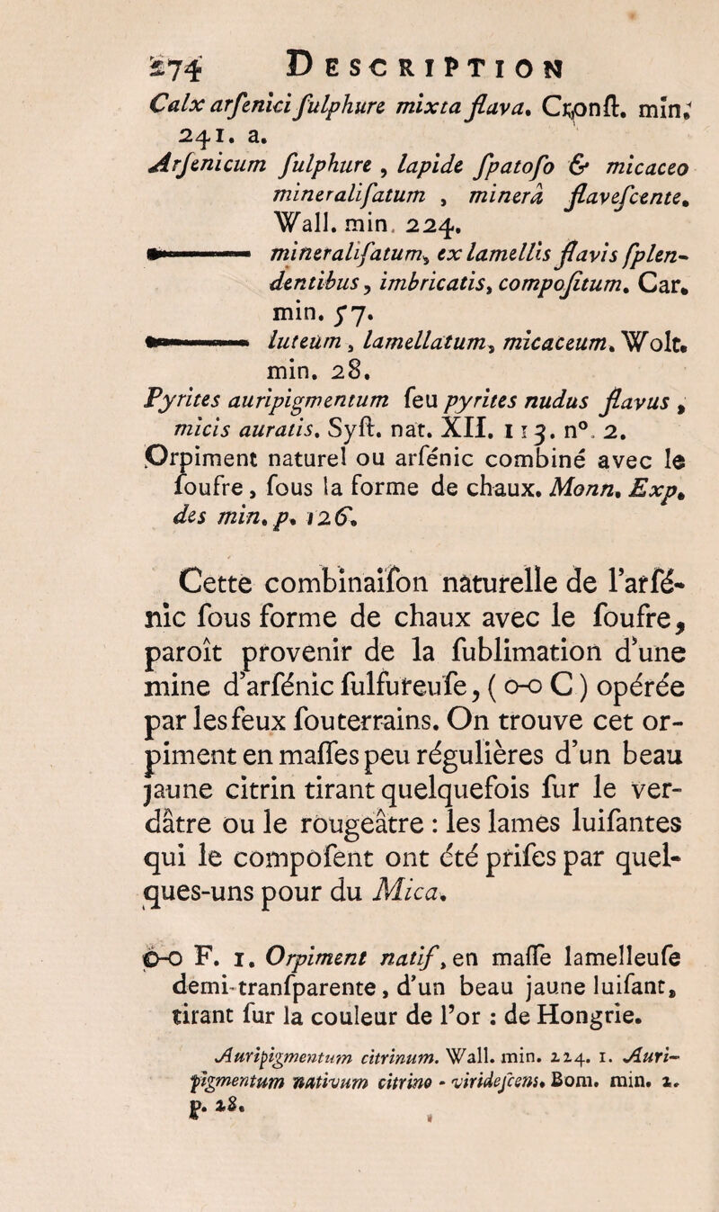 Calx arfenici fulphure mixta fiuva. Crpnft. min; 241. a. Arjenicum fulphure , lapide fpatofo & micaceo mineralifatum , minera fiavefcente* Wall. min. 224. •»■■■■.— mineralifatum\ ex lame Uis fl avis fplen- dentihus, imbricatist compofaum. Car* min. fy. .. luteüm j lamellàtum, micaceum. Wolt* min. 28, Pyrites auripigmentum feu pyrites nudus Jlavus , raz'c/5 auratis. Syft. nat. XII. 113. n°. 2. Orp iment naturel ou arfénic combiné avec le foufre , fous la forme de chaux. Monn, ^ min. p* 126', / Cette combinaifon naturelle de l’arfé- nie fous Forme de chaux avec le foufre 9 paroît provenir de la fublimation d'une mine d'arfénic fulfuteufe, ( 0-0 C ) opérée par les feux fou terrains. On trouve cet or¬ piment en maffes peu régulières d'un beau jaune citrin tirant quelquefois fur le ver¬ dâtre ou le rougeâtre : les lames luifantes qui le compofent ont été prifes par quel¬ ques-uns pour du Mica. C-o F. 1. Orpiment natif, en mafTe lamelîeufe demi-tranfparente, d'un beau jaune luifant» tirant fur la couleur de l’or : de Hongrie. Auvtyîgmentum citvinum. Wall. min. Z2.4. 1. Jiurï- yîgmentum nativum citrino • viridefeens* Boni. min. 1.