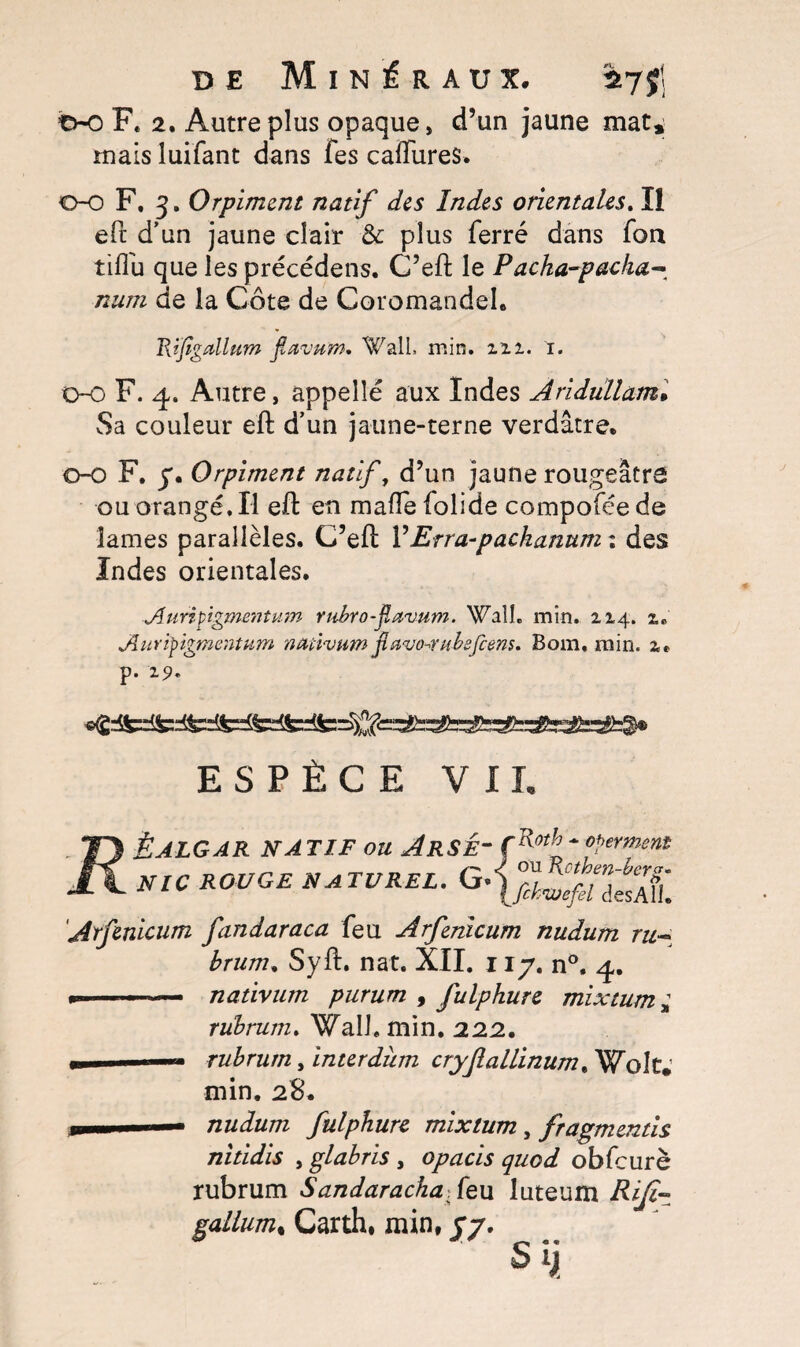 tv-o F* 2. Autre plus opaque, d’un jaune mat, mais luifant dans Tes calibres. 0-0 F. 3. Orpiment natif des Indes orientales. Il eft d'un jaune clair &: plus ferré dans fou tiflu que les précédens. C’eft le Facha-packa- num de la Côte de Coromandel. Rijigallum jïaviïm* Wall. min. zii. i. 0-0 F. 4. Autre, appelle aux Indes Aridüllam• Sa couleur eft d’un jaune-terne verdâtre. 0-0 F. 7. Orpiment natif, d’un jaune rougeâtre ou orangé. Il eft en mafle lolide compofée de lames parallèles. C’eft Y Erra-pachanum : des Indes orientales. Auripigmentum rubrofavum. Wall. min. 114. 1, Auripigmentum nativum flstvo-mbsfiem. Boni, min. z» p. 19. ESPÈCE V II. TTS ËALGAR NATIF OU ArSÉ~ Ç^h-ferment JX NIC ROUGE NATUREL. G Arfenicum fandaraca feu Arfenicum nudum ru~ brum, Syft. nat. XII. 11 y. n°, 4. »»-— nativum purum , fulphure mixtum ± rübrum. Wall. min. 22.2, m rubrurn, interdum cryflallinum, Wolt. min. 28. m ■— nudum fulphure mixtum, fragments nitidis , glabris , opacis quod obfcurè rubrurn Sandarachafç,u luteum gallum% Carth, min, j/. Sÿ