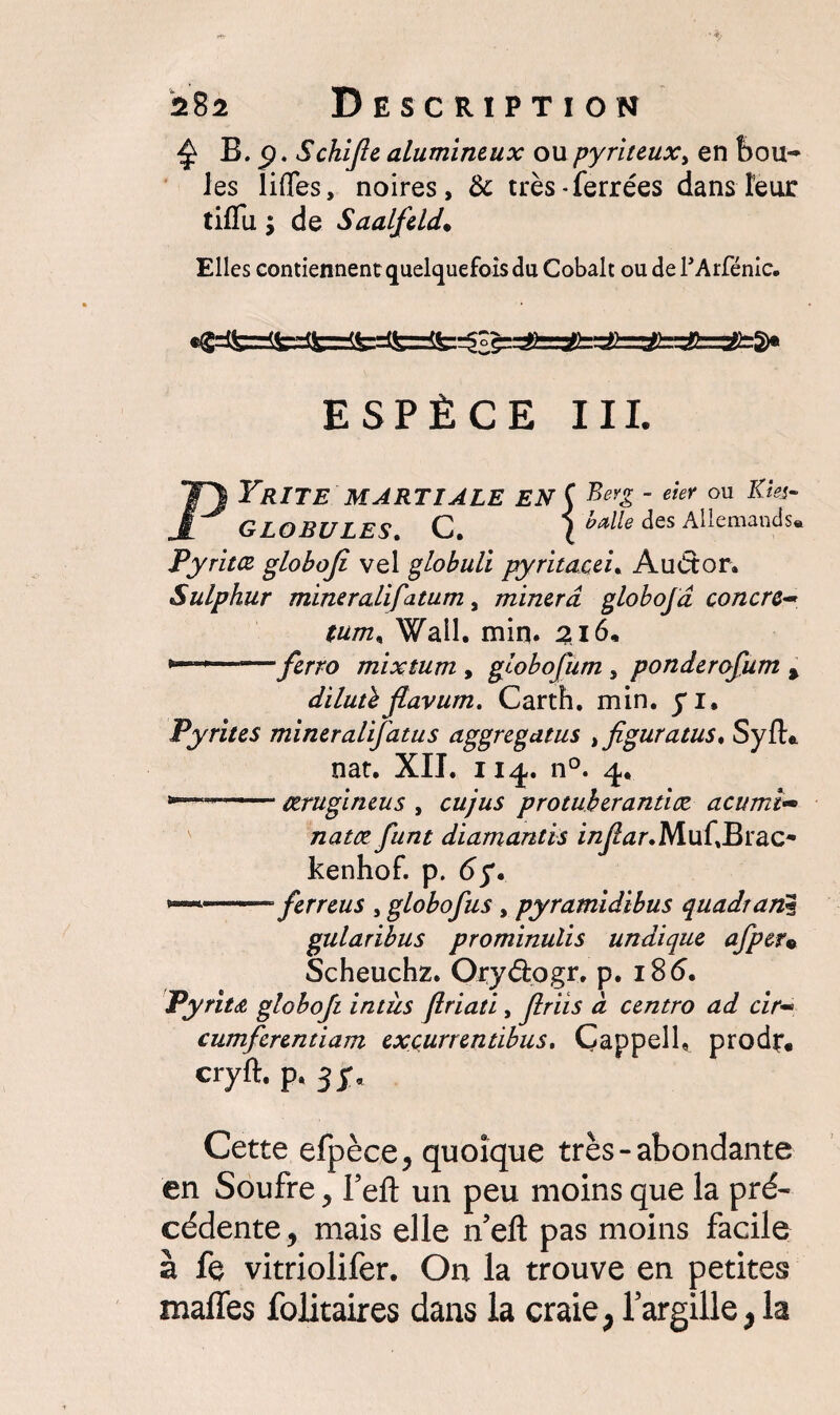 £ B.p. Schifie alumineux ou pyriteux> en bou¬ les liflfes, noires, & très-ferrées dans leur tiflu ; de Saalfeld• Elles contiennent quelquefois du Cobalt ou de l’Arfénic. ESPÈCE III. PYRITE MARTIALE EN ( Beyg ' eieY ou Kîs*~ GLOBULES. C. X hdle aes Allemands. Pyritœ globojî vel globuli pyritacei. Auétor. Sulphur mineralifiatum, minera globofd concre~ tum, Wall. min. 216* * r'ferro mixtum , globofium , ponderofium % dilutl jtavum. Carth. min. yi. Pyrites miner alifatus aggregatus > figura tus. SyfL nat. XII. 11^. n°. 4. -ctrugineus , eu jus protuberantiæ acumî~ natæ fiant diamantis MufBrac- kenhof. p. 6f. *—*-- fier reus , globofius , pyramidibus quadrant gularibus prominulis undique afiper« Scheuchz. Oryéiogr. p. 186. Pyritœ, globofii intiis firiati, finis à centro ad cir~ cumficrentiam exçurrentibus, Gappell, prodr. cryft- p ' 3 ï* Cette efpèce, quoique très-abondante en Soufre , fefl: un peu moins que la pré¬ cédente, mais elle n’efl: pas moins facile à fe vitriolifer. On la trouve en petites malles folitaires dans la craie,largille>la