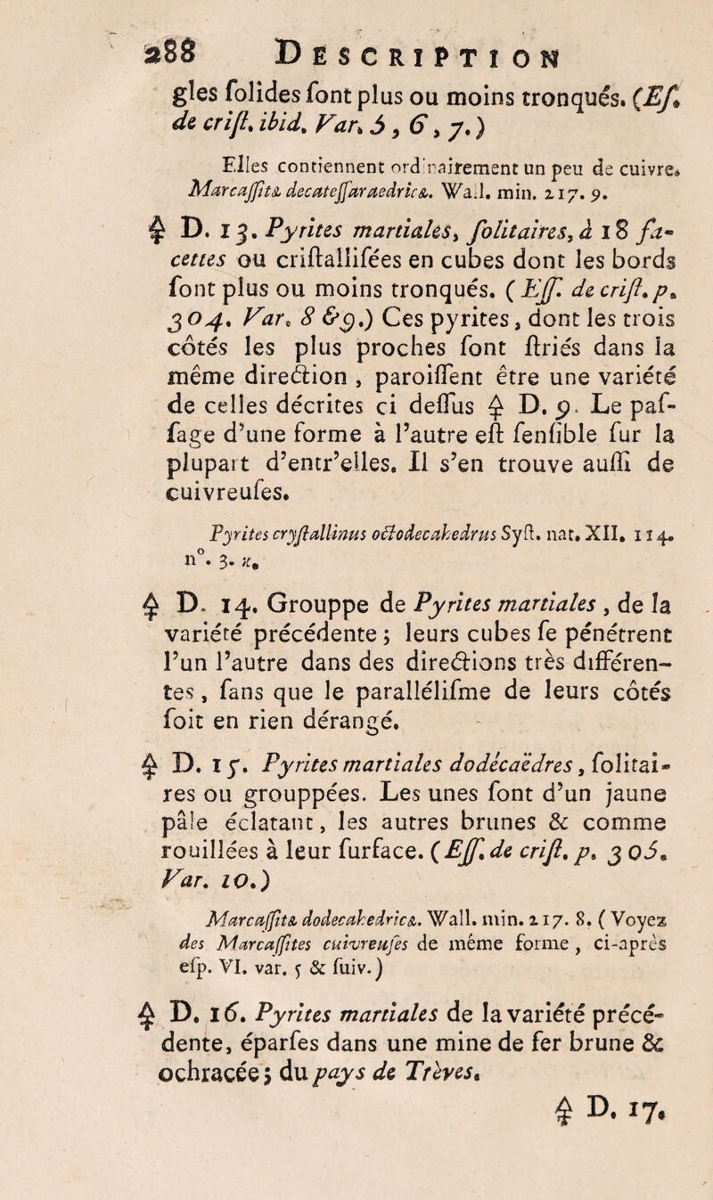 *88 Descriptî on gles folides font plus ou moins tronqués. (Ef* de cri JL ibid. Fan 5,6, y.) Elles contiennent ord'nairement un peu de cuivre® Marcajfît& decatejj'araedrù&. Wad. min. 217. s>. ^ D. 13. Pyrites martiales, folitaires, à 18 fa- ceties ou criftallifées en cubes dont les bords font plus ou moins tronqués. ( EJ[. de crifl.p. 304. Farc 8 <£9.) Ces pyrites, dont les trois cotés les plus proches font ftriés dans la même direction , paroilfent être une variété de celles décrites ci deflus ^ D. 5). Le paf- fage d’une forme à l’autre eft fenfible fur la plupart d’entr’eiles. Il s’en trouve auflî de cuivreufes. Pyrites cryfîallinus oéîodecahedrus Syft. nat. XII, 114® n°. 3. a. $ D. 14. Grouppe de Pyrites martiales , de la variété précédente ; leurs cubes fe pénétrent l’un l’autre dans des dîreéiions très différen¬ tes , fans que le parallélifme de leurs côtés foit en rien dérangé. ^ D. I y. Pyrites martiales dodécaèdres y folitai- res ou grouppées. Les unes font d’un jaune pâle éclatant, les autres brunes 3c comme fouillées à leur furface. {EJf.de crijl. p. 3 q5. Far. io.) MarcaffîtA dodecakedric&. Wall. min. 217. 8. ( Voyez des M area (fîtes cuivreufes de même forme , ci-après efp. VI. var. f & fuiv.) ^ D. 16. Pyrites martiales de la variété précé¬ dente, éparfes dans une mine de fer brune 3c ochracée > du pay s de Trêves« £ D. 17.