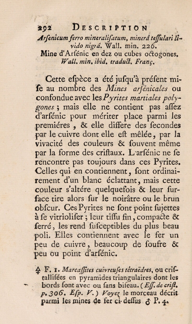 Arfenicum ferro mineralifatum, minera tejfulari II-» vido nigrd* Wall. min. 226. Mine d’Arfénic en dez ou cubes oétogones. WalL min* ibid. traducl% Franç. Cette efpèce a été jufqu’à préfent mi- fe au nombre des Mines arjénicales ou confondue avec les Pyrites martiales poly¬ gones ; mais elle ne contient pas aflez g arfénic pour mériter place parmi les premières , & elle différé des fécondés par le cuivre dont elle eft mêlée, par la vivacité des couleurs & fouvent même par la forme des criftaux. L arfénic ne fe rencontre pas toujours dans ces Pyrites. Celles qui en contiennent, font ordinai¬ rement d’un blanc éclattant, mais cette couleur s’altère quelquefois & leur fur- face tire alors fur le noirâtre ou le brun obfcur. Ces Pyrites ne font point fujettes à fe vitriolifer ; leur tiffu fin, compacte & ferré, les rend fufceptibles du plus beau poli. Elles contiennent avec le fer un peu de cuivre, beaucoup de foufre & peu ou point d’arfénic. ^ F. I. Marcaffius cuivreufes tétraèdres^ ou crif- taîlifées en pyramides triangulaires dont les bords font avec ou fans bifeau. ( EJJi de crifi% p% J O 6*. Efp. V. ) Foyei le morceau décrit parmi les mines de fer ci- delfus $ P# 4»