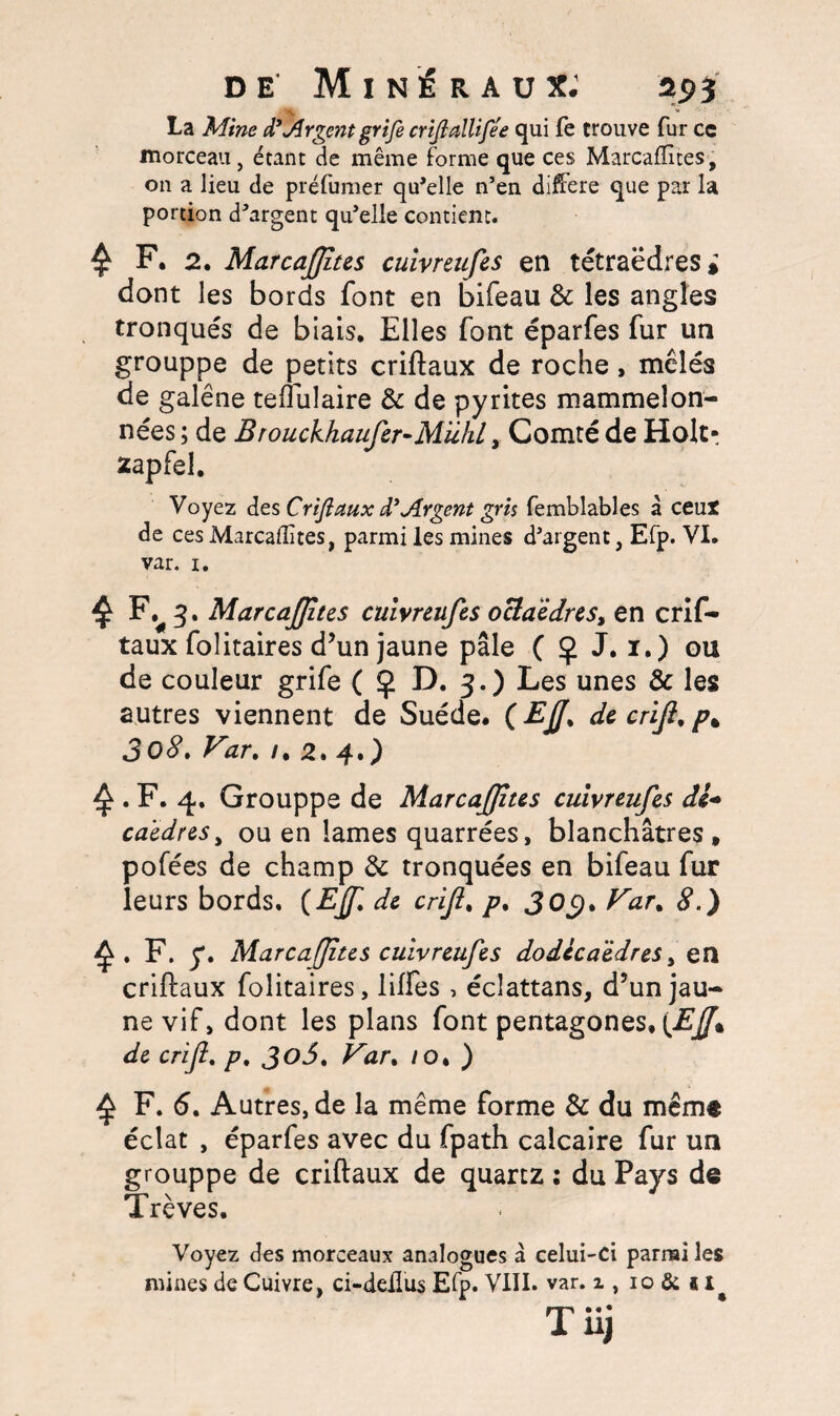 La Mine d’Jlrgent grife crijiallife'e qui fe trouve fur ce morceau, étant de même forme que ces Marcafiites, on a lieu de préfumer qu'elle n’en différé que par la portion d'argent qu'elle contient. £ F. 2. MarcaJJites cuivr&ufes en tétraèdres» dont les bords font en bifeau & les angles tronqués de biais. Elles font éparfes fur un grouppe de petits criftaux de roche , mêlés de galène teflulaire & de pyrites mammeîon- nées ; de Brouckhaufer-MiihL, Comté de Holt- zapfel. Voyez des Criftaux diArgent gris femblables à ceut de ces Marcafiites, parmi les mines d'argent, Efp. VI. var. 1. £ 3. MarcaJJites cuivreufes octaèdres, en crif¬ taux folitaires d’un jaune pâle ( <j> J. 1.) ou de couleur grife ( Ç D. 3.) Les unes & les autres viennent de Suède. ( £jJ% de criji, p% 3o8. Var. /. 2. 4.) ^. F. 4. Grouppe de MarcaJJites cuivreufes de* caèdreSy ou en lames quarrées, blanchâtres, pofées de champ & tronquées en bifeau fur leurs bords. (EJf, de criji. p. 303* Var% 8.) ^ . F. y. MarcaJJites cuivreufes dodécaèdres > en criftaux folitaires, lilfes , éclattans, d’un jau¬ ne vif» dont les plans font pentagones, {EJJ% de criji. p. Var. /o. ) £ F. 6. Autres, de la même forme & du même éclat , éparfes avec du fpath calcaire fur un grouppe de criftaux de quartz : du Pays de Trêves. Voyez des morceaux analogues à celui-ci parmi les mines de Cuivre, ci-deflus Efp. VIII. var. x , 10 & 1