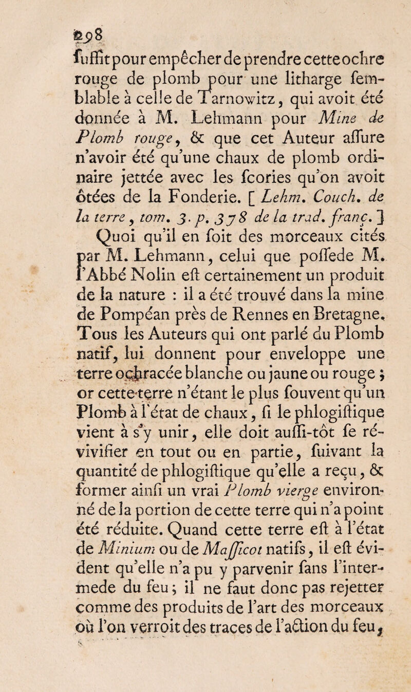 fuffitpour empêcher de prendre cetteodire rouge de plomb pour une litharge fem- blable à celle de Tarnowitz, qui avoit été donnée à M. Lehmann pour Mine de Plomb rouge, & que cet Auteur allure n’avoir été qu’une chaux de plomb ordi¬ naire jettée avec les fcories qu’on avoit crées de la Fonderie. [ Lehrn. Couch. de la terre, tom, 3- p. 3 y8 de la trad. franc. 3 Quoi qu’il en foit des morceaux cités Far M. Lehmann, celui que poffede M. Abbé Nolin eft certainement un produit de ia nature : il a été trouvé dans la mine de Pompéan près de Rennes en Bretagne, Tous les Auteurs qui ont parlé du Plomb natif, lui donnent pour enveloppe une terre oc^racée blanche ou jaune ou rouge ; or cetté'tçrre n’étant le plus fouvent qu’un Plomb à l'état de chaux, fi le phlogiftique vient à sJy unir, elle doit auffi-tôt fe ré¬ vivifier en tout ou en partie, fuivant la quantité de phlogiftique qu’elle a reçu, & former ainfi un vrai Plomb vierge environ¬ né de la portion de cette terre qui n’a point été réduite. Quand cette terre eft à l’état de Minium ou de Mafficot natifs, il eft évi¬ dent qu’elle n’a pu y parvenir fans Tinter- mede du feu ; il ne faut donc pas rejetter comme des produits de l’art des morceaux où Ton verrait des traces de l’aétion du feu;