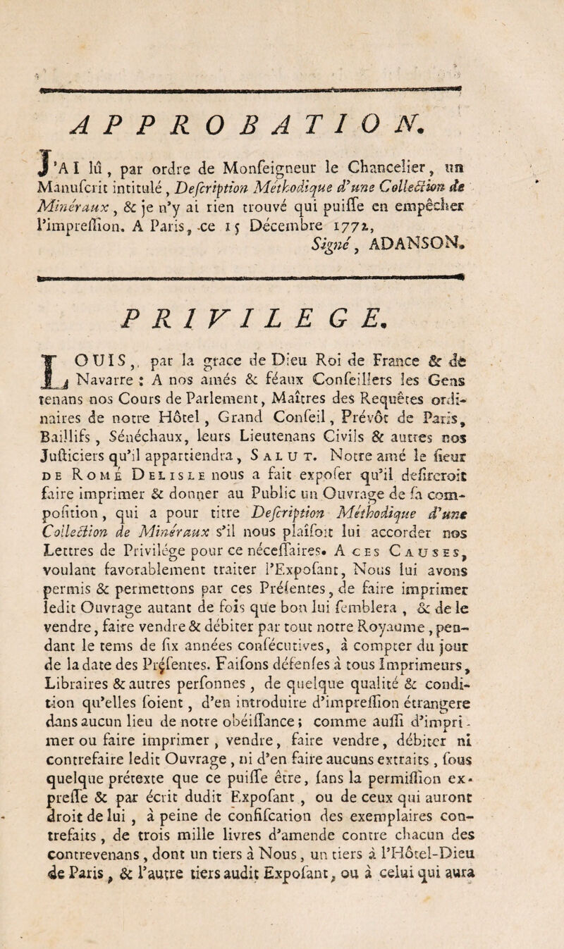 APPROBATION. J ’A I lu , par ordre de Monfeigneur le Chancelier, un Manufcrit intitulé , Defcription Méthodique d’une Colleéîion ds Minéraux, & je n’y ai rien trouvé qui puiffe en empêcher Pimprefïîon, A Paris, -ce 15 Décembre 1772-, Signé, ADANSON. P R l V I L E GE. IO UIS ,, par la grâce de Dieu Roi de France êc dè j Navarre : A nos aînés & féaux Confeillers les Gens tenans nos Cours de Parlement, Martres des Requêtes ordi¬ naires de notre Hôtel, Grand Confeil, Prévôt de Paris, Baiîlifs, Sénéchaux, leurs Lieutenans Civils & autres nos Jufticiers qu’il appartiendra, Salut. Notre amé le fleur de Rome Delisle nous a fait expo fer qu’il defireroit faire imprimer & donner au Public un Ouvrage de fa com- pofhion, qui a pour titre Defcription Méthodique d’un* Collection de Minéraux s’il nous plaîfoit lui accorder nos Lettres de Privilège pour ce néceffaires. A ces Causes, voulant favorablement traiter l’Expofant, Nous lui avons permis & permettons par ces Présentes, de faire imprimer ledit Ouvrage autant de fois que bon lui femblera , & de le vendre, faire vendre & débiter par tout notre Royaume, pen¬ dant le tems de Ex années confécutives, à compter du jour de la date des Prçfentes. Faifons défenfes à tous Imprimeurs, Libraires & autres perfonnes, de quelque qualité & condi¬ tion qu’elles foient, d’en introduire d’impreflion étrangère dans aucun lieu de notre obéiflance ; comme aulli d’impri - mer ou faire imprimer , vendre, faire vendre, débiter ni contrefaire ledit Ouvrage , ni d’en faire aucuns extraits , fous quelque prétexte que ce puiffe être, fans la permifîion ex- preffe & par écrit dudit Expofant , ou de ceux qui auront droit de lui , à peine de confifcation des exemplaires con¬ trefaits , de trois mille livres d’amende contre chacun des contrevenans , dont un tiers à Nous, un tiers à l’Idôtel-Dieu de Paris, & l’autre tiers audit Expofant, ou à celui qui aura