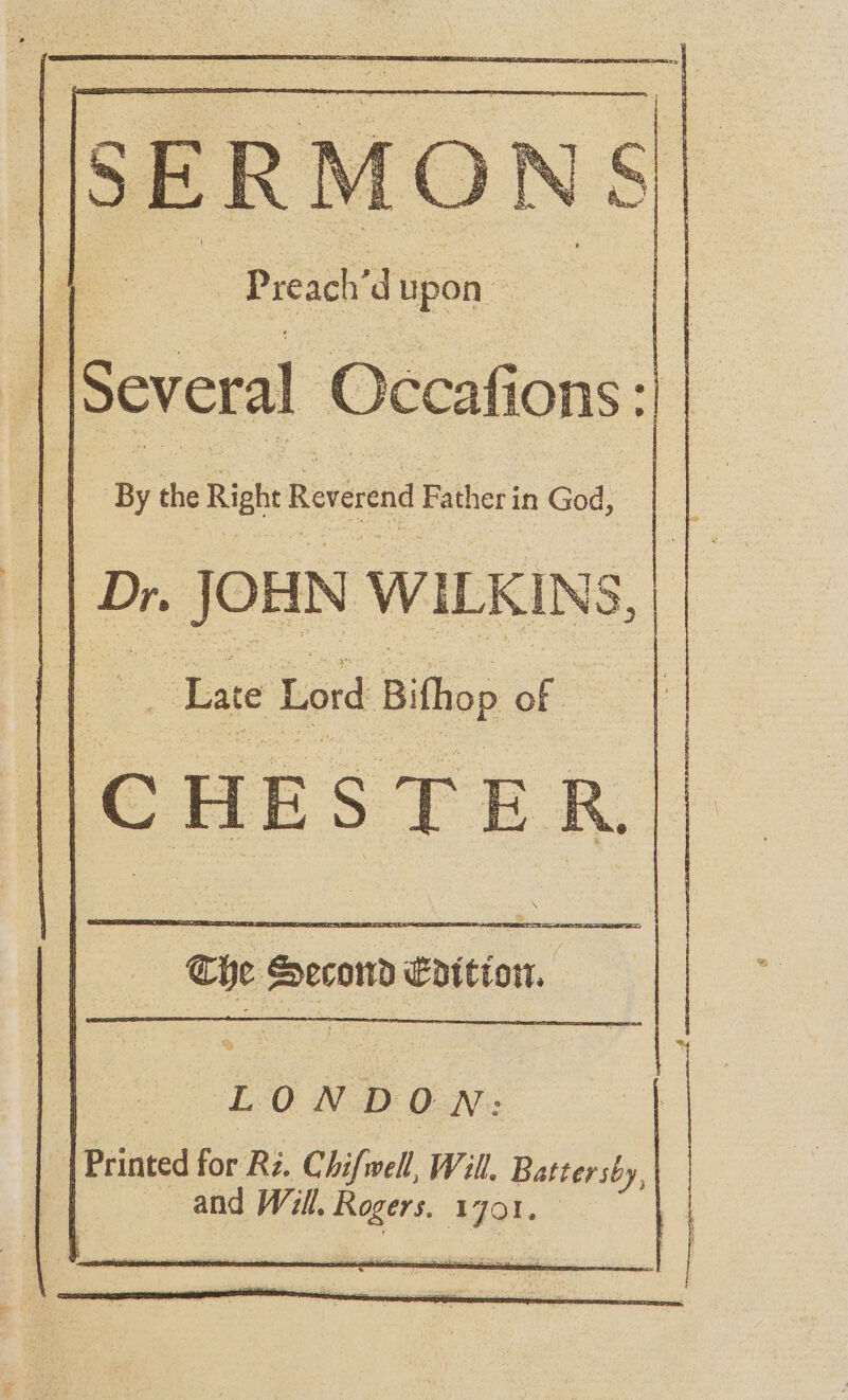 Preach’d upon ccafions : Several O By the Rigs Reverend Father in God, Dr. JOHN WILKINS, Lute Lord Bithop of CHESTER TA OST EELS Che Second fpition. . | LON b on; | Printed for Ri. Chifwell, Will. Battersby, and Will. A iadli AGO
