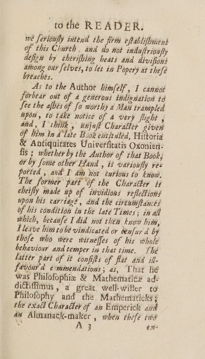 we ferionfly intend the firm eftabliluiens of this Church . and do wot indaftrioufly defen by cherifbine beats thd divifions athong ont felves, to let in Popery at thefé breaches. heat _ As to the Author himfelf, I cannot forbear out of a generous indinnation td See the afbés of fo worthy a Man trampled upon, to take notice of 4 very flight , and, I chitk , wnjef Charatter oiven Of him in dlate Book extituléd, Hittoria &amp; Antiquitates Univerficatis Oxonien- fis ; whether by the Author of that Book; or by fore other Hand , is Uariviefly res ported , and I dm hot curious to kaow. The former part “of the Chavaéher i4 cheifly made up of invidions vefledtions upor his carriage, dud the cirthinfrances of his condition in the late Times: in all which, becaufé I did not théa know bite, L leave him tobe vindicated or Wafurd by thofe who were witnelfes of his whole behaviour and temper in that time, Thé Latter part of it confifts of flat aad il- fevour'd commendations; as, Uhit he was Philofophiz &amp; Mathermatié# ad- ditiffimus ,'a greie well-willer to Philofophy and the. Mathentaticks &lt; - the exact Character of an Exniperick apt 44 Almanack-maker , when théfe twa