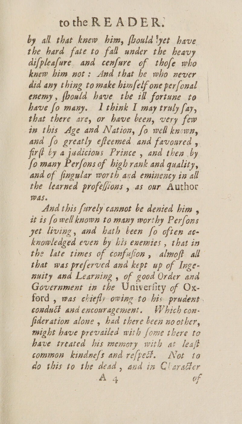 by all that knew him, fhouldlyet have the hard fate to fall under the heavy difpleafure. and cenfure of thofe who knew him not: And that he who never did any thing tomake himfelf one perfonal enemy, {bould have the ill fortune to have fo many. 1 think I may truly fay, that there are, or have been, very few in this Age and Nation, fo well known, and fo greatly efteemed and favoured y firll by a judicious Prince , and then by fo many Perfons of high rank and quality, and of fingular worth and eminency in all the learned profeljions , as our Author. WAS. And this furely cannot be denied him , it is fo well known to many worthy Perfons yet living, and hath been fo often ac- knowledged even by his enemies, that in the late times of confufion, almoft all that was preferved and kept up of Inge- nuity and Learning , of good Order ana Government in the Univerfity of Ox- ford , was chiefly owing to bis prudent. conduct and encouragement. Which con- federation alone , had there been no other, might have prevailed with fome there to have treated his memory with at leaft common kindnefs and refpect. Not to do this to the dead, and in Claradter A 4 oF a