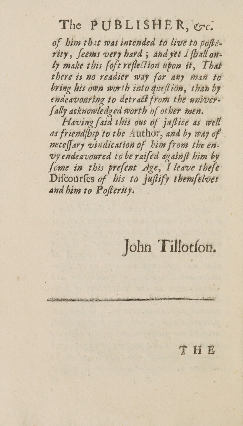 of him that was intended to live to poflé rity, feems very hard ; aad yet / ball on: ly make this [oft reflection npon it, That there is no readity way for ary man to bring his own worth into queftion, tha by _ endeavonring to detratt from the univer= {ally acknowledged worth of other men. Having [aid this out of jaftice as well as friend{bip to the Author, azd by way of - neceffary vindication of him from the én- vy endeavoured tobe raifed acainft him by Some in this prefent Age, I leave thefe Difcourfes of bis to juftify themfelves andhim to Pofterity.