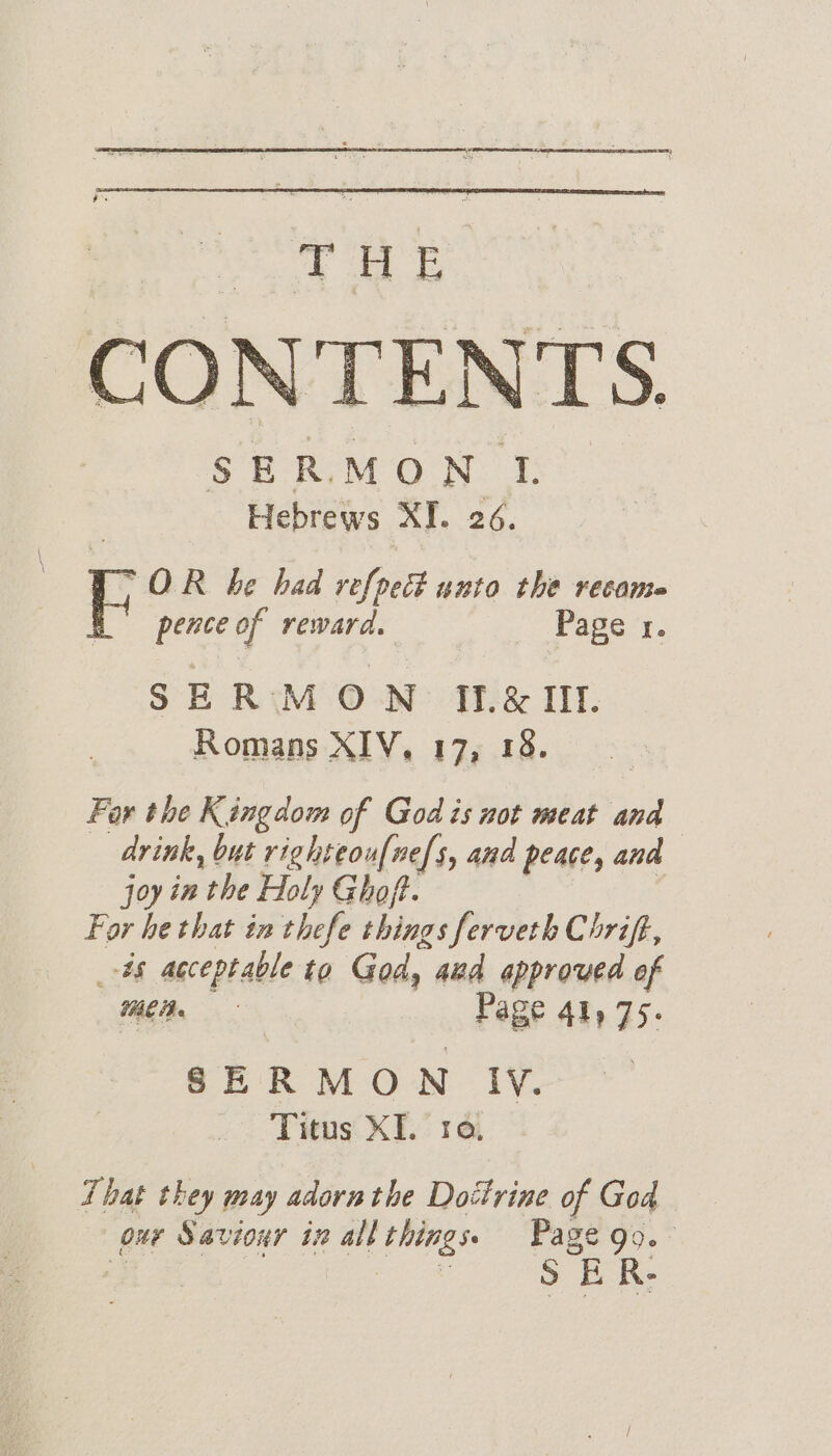 THE CONTENTS. SERMON Ti Hebrews XI. 26. (OR be bad re[pect unto the recante h pence of reward. Page 1. SERMON If&amp; Ill. Romans XIV, 17, 18. Far the Kingdom of God is not meat and drink, but righteou{nefs, and peace, and joy in the Holy Ghoft. | ) For he that in thefe things ferveth Chrift, _-#§ acceptable to God, aud approved of Mea. Page 41y 75. SERMON Iv. Titus XI. ra, That they may adorn the Dottrine of God our Saviour in all things. Page go. S ER-