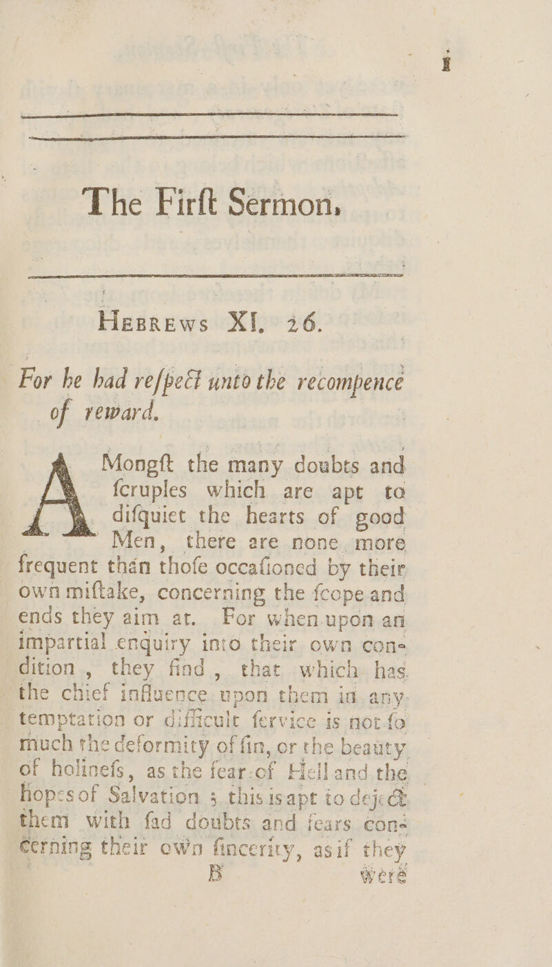 The Firft Sermon, For he bad refpeEt unto the recompence of reward. Monet the many doubts and {cruples which are apt to difquict the hearts of good Men, there are none more frequent thén thot occafioned by their ends they aim at. For whenu upon ani impartial enquiry into their own cone temptation or difficulr fervice is not much the deformit ty of fin, or the beaut “ them with fad doubts and fears cone écrning their own fincerity, asif hey | B were fst.