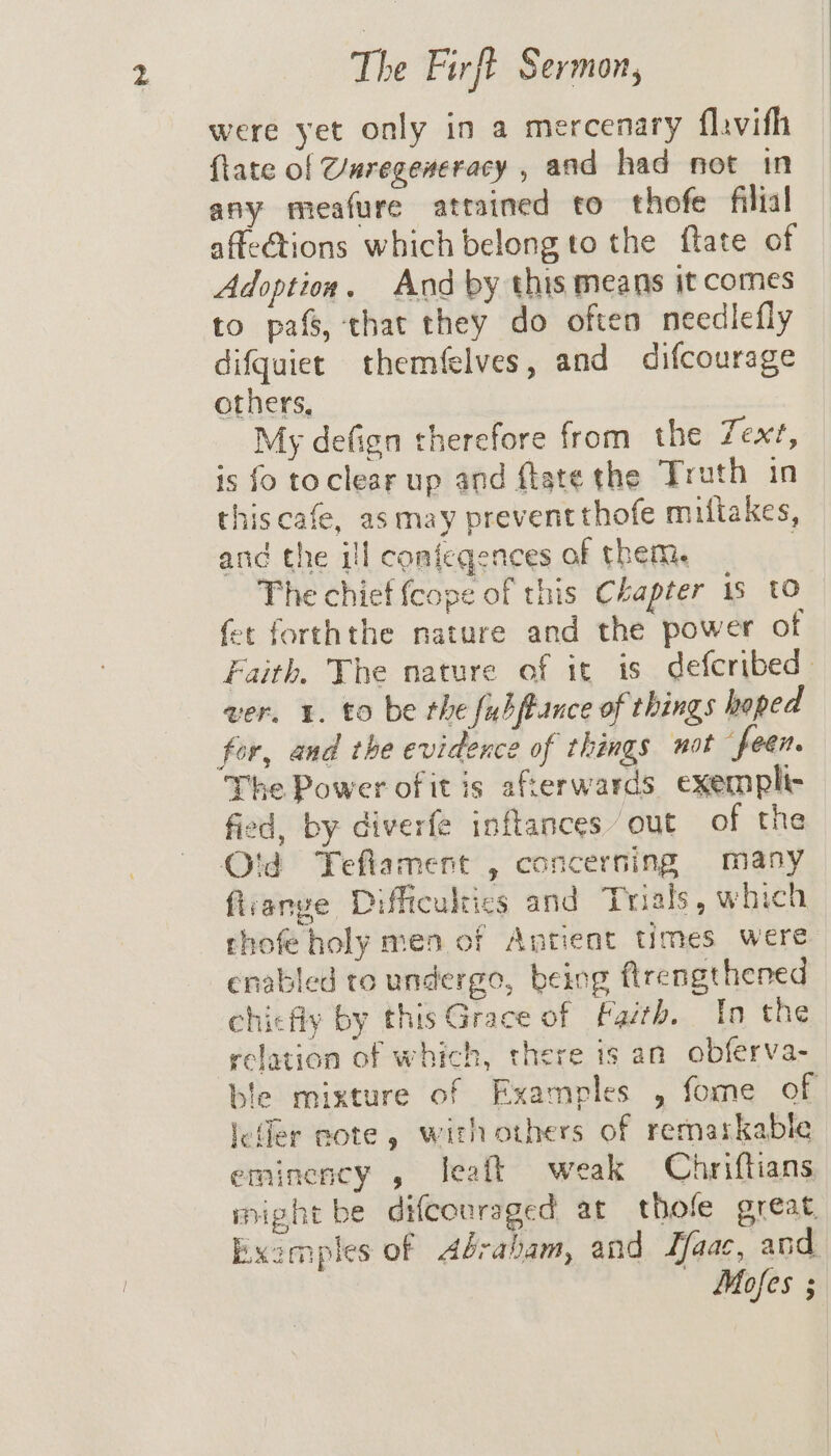 were yet only in a mercenary flavifh {tate of Vuregeneracy , and had not in any meafure attained to thofe filial affections which belong to the flate of Adoption. And by this means it comes to pafs, that they do often needilefly difquiet themfelves, and difcourage others, My defign therefore from the Zex?, is fo toclear up and ftate the Trath in thiscafe, asmay prevent thofe miflakes, and the ill conieqences of them. | The chief {cope of this Chapter 1s to fet forththe nature and the power of Faith. The nature of it 18 deferibed . ver. 1. to be the fubftance of things hoped The Power of itis afterwards exempli- fied, by diverfe inftances out of the O'd Tefiament , concerning many firange Difficulties and Trials, which thofe holy men of Antient times were enabled to undergo, being flrengthened chicfly by this Grace of Faith. In the relation of which, there is an obferva- ble mixture of Examples , fome of leller note, withothers of remarkable eminency , leaft weak Chriftians imight be difcouraged at thole great. Examples of Abrabam, and aac, and — Mofes ;