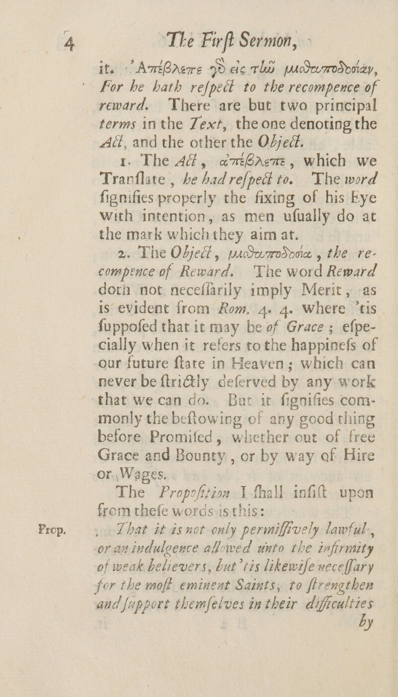 Prop. it. - AmtGAeore oD ac thy pucdcumoddoiay, For be hath refpect to the recompence of reward. There are but two principal terms inthe Zext, the one denoting the 1. The 4d, atGaem, which we Trarflate , he bad refpeci to. The word fignifies properly the fixing of his Eye with intention, as men ufually do at the mark whichthey aim at. | 2. The Objedd, pidaaodooia , the re- compence of Reward. The word Reward doth not. neceflarily imply Merit, -as fuppofed that it may be of Grace ; efpe- cially when it refers tothe happinefs of our future flate in Heaven; which can never be {tridtly deferved by any work before Promifed, whether out of free Grace and Bounty , or by way of Hire The Propofiion I fhall infift. upon from thefe words is this: _ That it is not only permiffively lawful., or an indulgence allowed unto the infirmity of weak believers, but’ tis likewife neceffary for the moft eminent Saints, to ftrengthen aud fappert themfelves in their ome y
