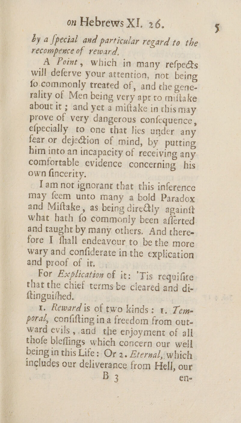 by a {pecial and particular regard to the recompence of reward, : A Point, which in many refpects will deferve your attention, not being _ fo.commonly treated of, and the gene- rality of Men being very apt to miitake about it ; and yet a miftake in chis may prove of very dangerous confequence , efpecially to one that lies under any fear or dejection of mind, by putting him into an incapacity of receiving any. comfortable evidence concerning his own fincerity. Tam not ignorant that this inference may feem unto many a bold Paradox and Miltake, as being direQly againtt what hath fo commonly been afferted. and taught by many others. And there- fore I fhall endeavour to be the more wary and confiderate in the explication and proof of it. . For Explication of it: Tis requifite that the chief terms be cleared and di- Rtinguifhed, Bty 1. Reward is of two kinds : 1. Zem= poral, confifting ina freedom from out- ward evils,.and the enjoyment of all thofe bleflings which concern our well being in this Life: Or 2. Etersal, which. includes our deliverance from Hell, our | Bz efl-