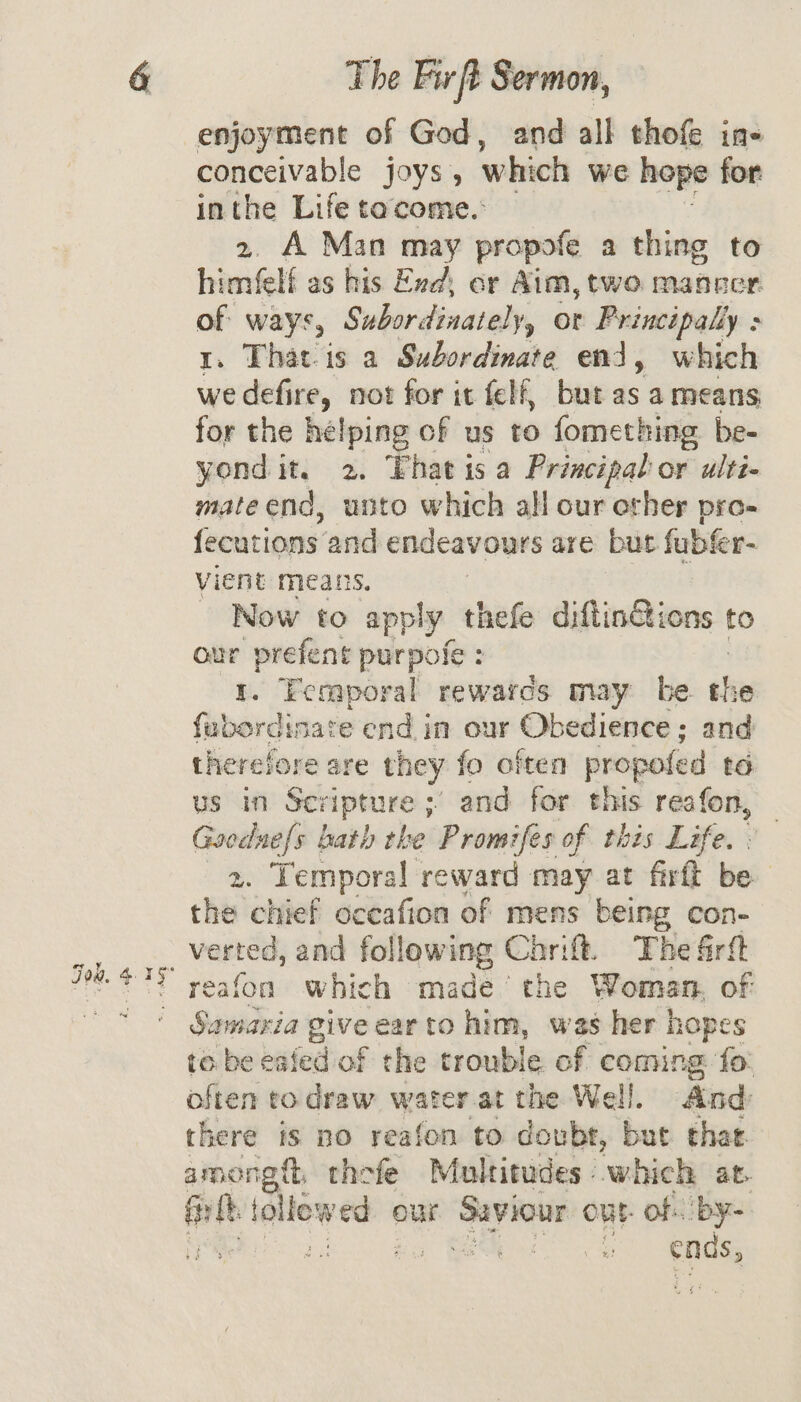 & Fok. 435 The Fir ft Sermon, enjoyment of God, and all thofe ins conceivable joys, which we hope for inthe Life tacome.: 2. A Man may propofe a thing to himéelf as his Exd, or Aim, two mancer. of ways, Subordinately, or Principally : 1. That-is a Subordinate end, which we defire, not for it felf, but as a means for the helping of us to fomething be- yond it. 2. Phat is a Principal or ulti- mate end, unto which all our ether pro- fecutions and endeavours are but fubfer- vient means. - Now to apply thefe diftin@ions to our prefent purpofe : 1. Feraporal rewarcs may be. the fubordisate end in our Obedience ; and therefore are they fo often propofed to us in Sen prune; - and for this reafon, Gooduefs hath the Promifes of this Life. . ae Temporal reward may at firft be the chief oceafion of mens being con- verted, and foll owing Car: ft. The frit reafon which made’ the Woman, of Samaria give ear to him, was her hopes to. be ea fed of the trouble. of coming fo: often to draw water at the Well. And there is no reafon to doubt, but that. eee thefe Multitudes which at. a new ed our ee out of. by Seiig ends,