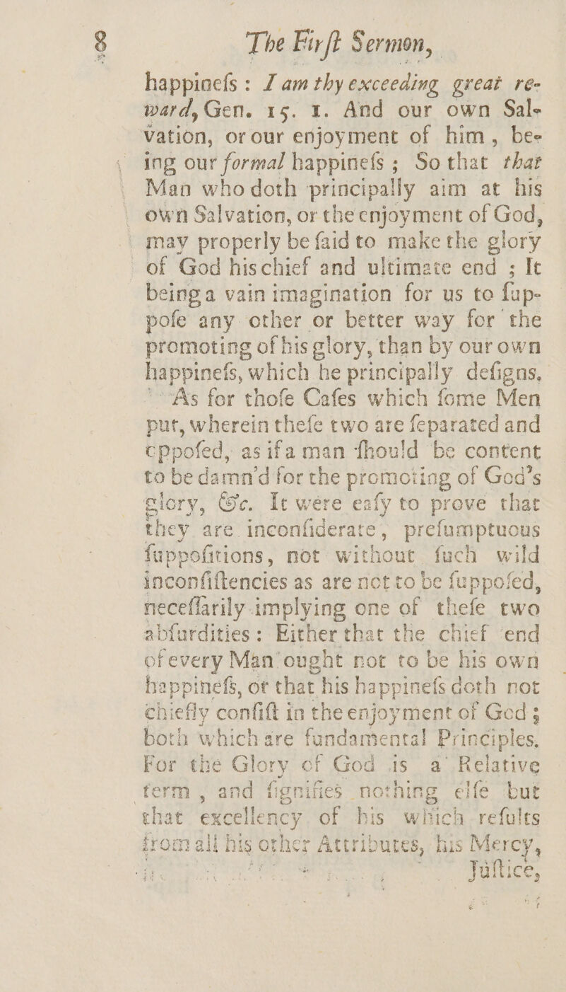 happioc{s : J am thy aecceeding great ree ward,Gen. 15. 1. And our own Sal- vation, or our enjoyment of him, bee ing our formal happinefs ; Sothat that Man who doth principally aim at his own Salvation, or the enjoyment of God, may properly be faidto make the glory of God hischief and ultimate end ; It eing a vain imagination for us to fap- pofe any other or better way for the promoting of his glory, than by our own happinets, “which he principally defigns, ‘Ass for thofe Cafes which fome Men put, wherein thefe two are feparated and cppofed, asifa man fhou!ld be content to be damn’d for the promoiing of God’s glory, ©c. It were eafy to prove that they are. inconfiderate , prefumptuous fappofitions, mot without fuch wild inconfiftencies as are not to be fuppofed, neceflarily implying one of thefe two abfurdities: Either that the chief end ofevery Man'ought not to be his own happinefs, ot that his happinefs doth not ehichly confit in the enjoyment of Ged ; both which gre nce Prin ciples, For the mee of Bs is a Relative ferm , and fignifies _ nc bch elfe but that excellen a of bis which refults from all nis Orns Atri OULES, his Me rey, Jultice, e*