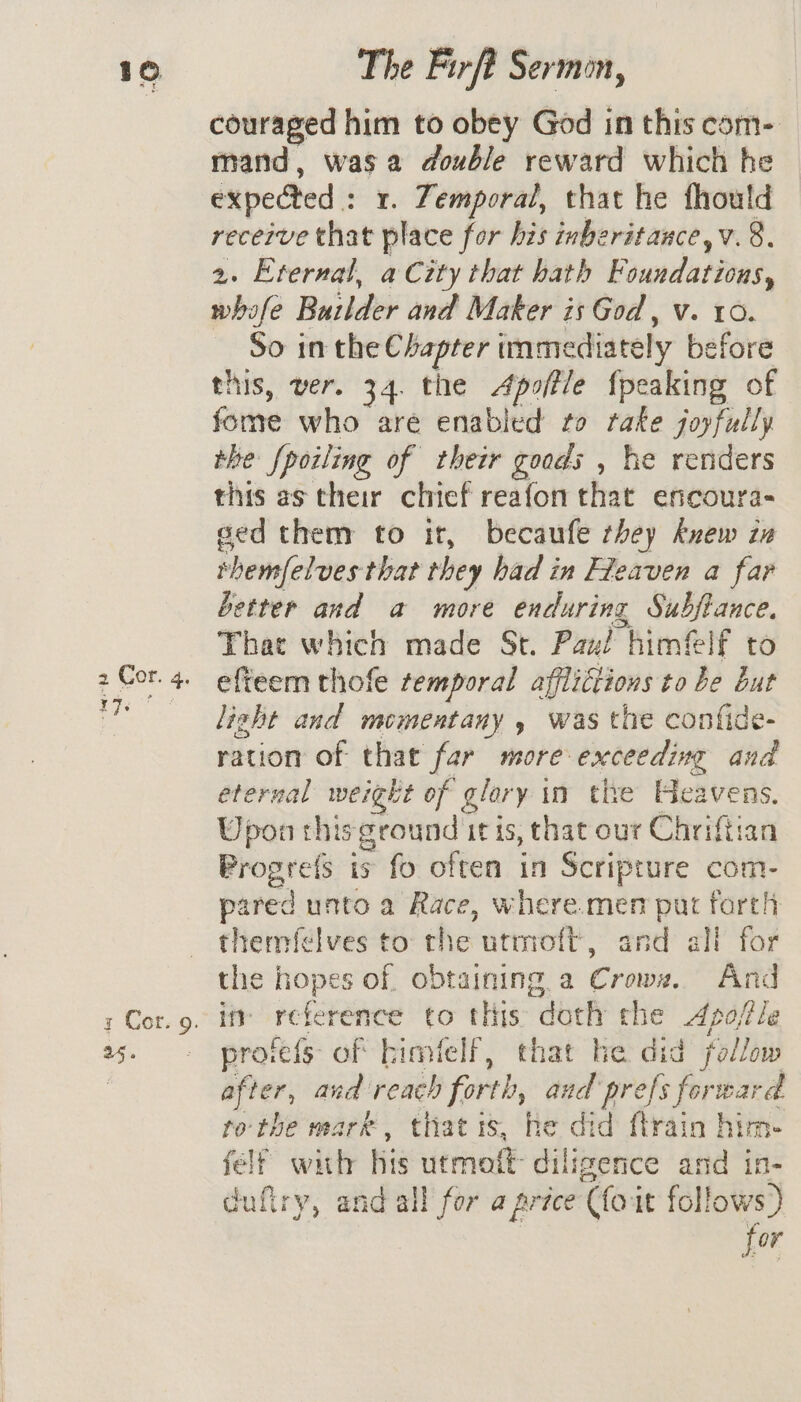 &amp; 2 Cor. + 17s The Firft Sermon, couraged him to obey God in this com- mand, wasa double reward which he expected : 1. Temporal, that he fhould recerve that place for his inberitauce,v. 8. 2. Eternal, a City that hath Foundations, whafe Buzlder and Maker is God , v. 10. So in the Chapter immediately before this, ver. 34. the Apoftle {peaking of fome who are enabled to rake joyfully the Spoiling of their goods , he renders this as their chief reafon that encoura- ged them to it, becaufe they knew in shemfelves that they had in Fleaven a far better and a more enduring Subftance. That which made St. Pax! himflf to effeem thofe temporal afflictions to be but light and mementany , was the confide- ration of that far more exceeding and eternal weight of Ff glory | in the td ip Upon this ground itis, that our Chriftia Wrogree is fo often in Scripture com- pared unto a Race, where.men put forth thermfélves to: the utmott, and all for the hopes of. obtaining a Crown. And ify re fete ence to this “doth the Apojftle pro: fefs of bimfelf, that he did follow after, and reach forth, aud prefs forward tothe mark, thatis, he did ftrain him- fel? with his utmott diligence and in- cufiry, and all for a price (loi it follows) for