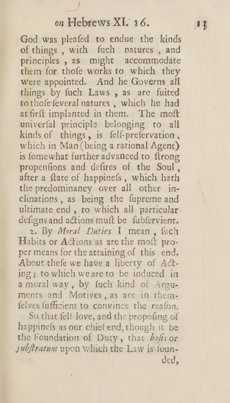 aa | on Hebrews XI. 26. God was pleafed to endue the kinds of things , with fuch natures , and principles , as might accommodate them for. thofe works to which they Were appointed. And he Governs alt things by fuch Laws , as are fuited to thofe feveral natures , which he had at firft implanted in them. The moft univerfal principle belonging to. all kinds of things, is felf-prefervation , which in Man (being a rational Agent) is {omewhat further advanced to ftrong propenfions and defires of the Soul , after a ftate of happinefs , which hath the predominancy over all other in- clinations , as being the fupreme and ultimate end » to which all particular defigns and actions muft be fubfervient. 2. By Moral Duties 1 mean , fuch Habits or A@ions as are the mot pro- per means for the attaining of this end. About thefe we have a liberty of Act- ing; towhich weareto be induced in amoral way, by fuch kind of Argu- ments and Motives,as are in them- felves {ufficient to convince the reafon. So.that felf-love, and the propofing of happine(s as our chief end, though ic be ivphsatuce upon which the Law is ioun- oe