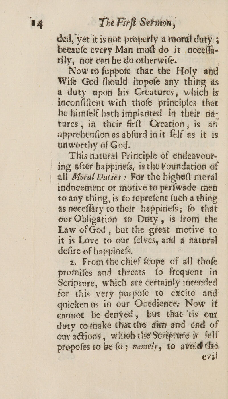 ded, yet it isnot properly a moral duty ; becaufe every Man muft do it neceffa- rily, nor can he do otherwife. Now to fuppofe that the Holy and Wife God fhould impofe any thinp 4s a duty upon his Creatures, which is inconfiftent with thofe principles that he himfelf hath implanted in their na- tures, in their firft Creation, is ah apprebenfion as abfurd init felf as it is unworthy of God. This natural Principle of endeavout- inducement of motive to perfwade men toany thing, is fo reprefent fuch a thing as neceflary to their happinefs; fo that our Obligation te Daty , is from the Law of God, but the great motive to it is Love to out felves, and a natural defire of happinefs. 2. From the chief fcope of all thofe promifes and threats fo frequent in Scripture, which ere certainly intended for this very purpofe to excite and quicken us in our Opedience: Now it cannot be denyed, but that ‘tis our duty totitake that ehe aii and end of our actions, whieh che Sermprire ix felf | eVh
