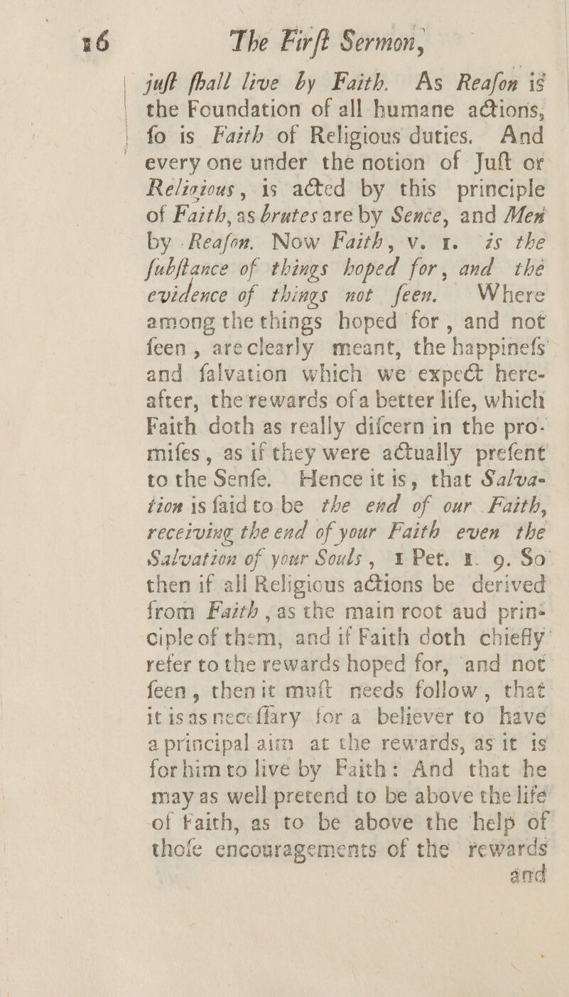 the Foundation of all humane actions, fo is Faith of Religious duties. And every one under the notion of Juft or Relisious, 1s ated by this principle of Faith, as brutes are by Sence, and Mex by . Relafen. Now Faith, v. 1. is the fubftance of things hoped for , and the evidence of things not feen. Where among the things hoped for, and not feen, areclearly meant, the ‘bappinels and falvation which we expect here- after, the rewards ofa better life, which Faith doth as really difcern in the pro- mifes, as if they were actually prefent to the Senfe. Hence itis, that Sa/va- tion isfaidto be the end of our Faith, receiving the end of your Faith even the Salvation of your Souls, 4% Pet. 1. 9. So then if all Religious ations be derived from Faith ,as the main root aud prin: cipleof them, and if Faith doth chiefly’ refer to the rewards hoped for, ‘and not feen, thenit muft needs follow , that itisasneceflary for a believer to have a principal aim at the rewards, as it is forhimto live by Faith: And that he may as well pretend to be above the life of Faith, as to be above the help of thofe encouragements of the ~— an