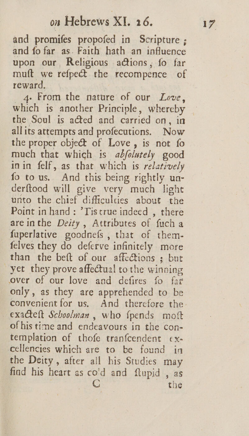 and promifes propofed in Scripture ; and fo far as. Faith hath an influence upon our, Religious aétions, fo far muft we refpect the recompence of reward. “ | 4 From the nature of our Love, which is another Principle, whereby the Soul is aéted and carried on, in allits attempts and profecutions. Now the proper object of Love, is not fo much that which is adbfoletely good inin felf, as that which is relatively fo tous. And this being rightly un- derftood will give very much light unto the chief difficulties about the Point inhand: ’Tistrue indeed , there are inthe Deity , Attributes of fuch a fuperlative goodnefs , that of them- felves they do deferve infinitely more than the beft of our affe@tions ; but yet they prove affectua! tothe winning over of our love and defires fo far only, as they are apprehended to be exacteft Schoolman , who fpends mot ofhis time and endeavours in the con- templation of thofe tranfcendent ex- cellencies which are to be found in the Deity, after all his Studies may find his heart as co'd and flupid , as C the
