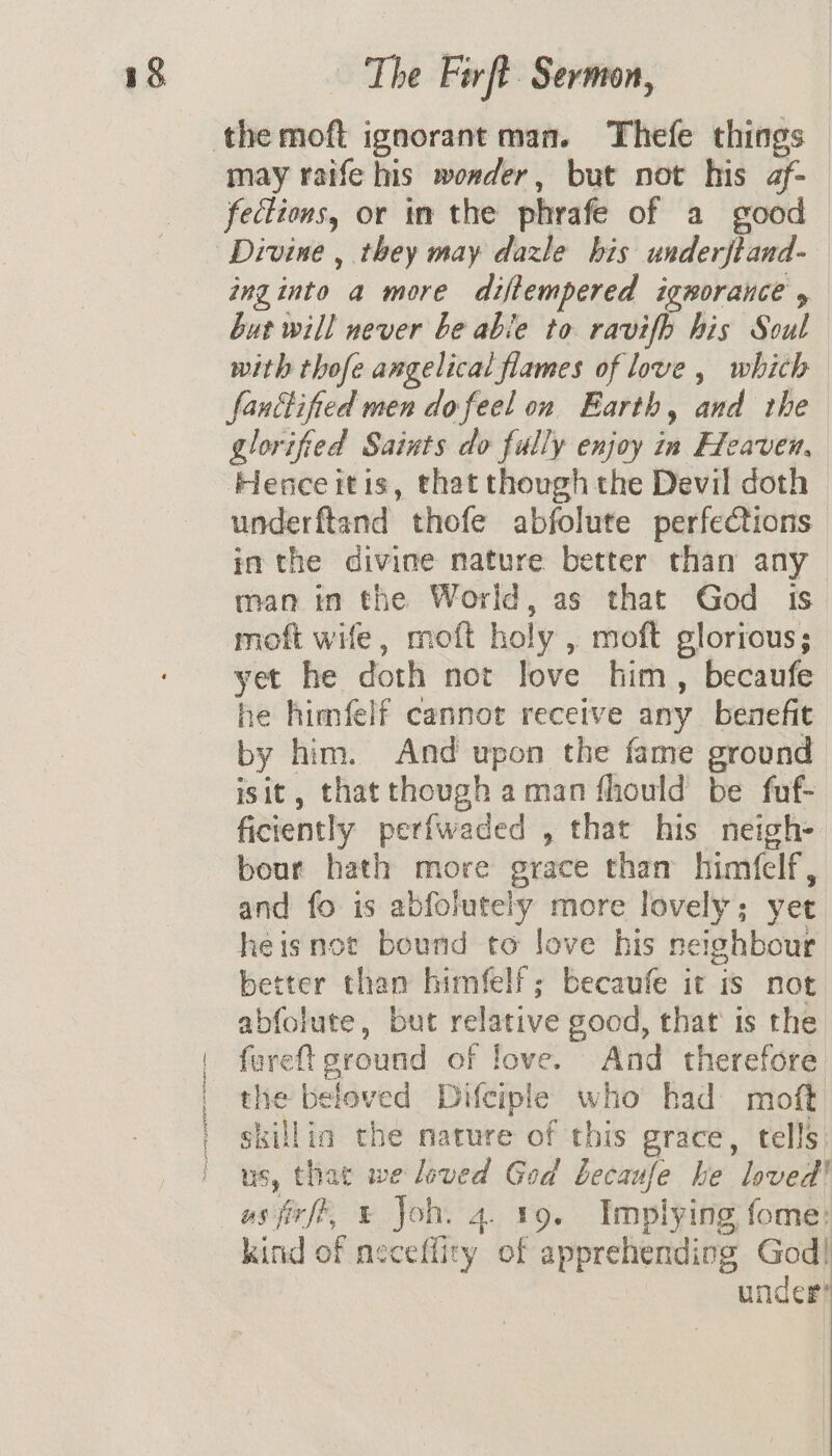 IE To Pate sm may raife his wonder, but not his af- fections, or in the phrafe of a good inginto a more diftempered ignorance , but will never be able to ravifh his Soul with thofe angelical flames of love , which fanitified men do feel on Earth, and the glorified Saints do fully enjoy in Heaven, Henceitis, that though the Devil doth underftand thofe abfolute perfections in the divine nature better than any man in the World, as that God is moft wife, moft holy , moft glorious; yet he doth not love him, becaufe he himfelf cannot receive any benefit by him. And upon the fame ground isit, that though aman fhould be fuf- ficiently perfwaded , that his neigh- bour hath more grace than himfelf, and fo is abfolutely more lovely; yet heisnot bound to love his neighbour better than himfelf; becaufe it is not abfolute, but relative good, that is the fareft ground of love. And therefore the beloved Difciple who had moft skillia the nature of this grace, tells us, that we loved God becaufe he loved! usfirft, &amp; Joh. 4. 19. Implying fome: kind of neceffity of apprehending God! under?