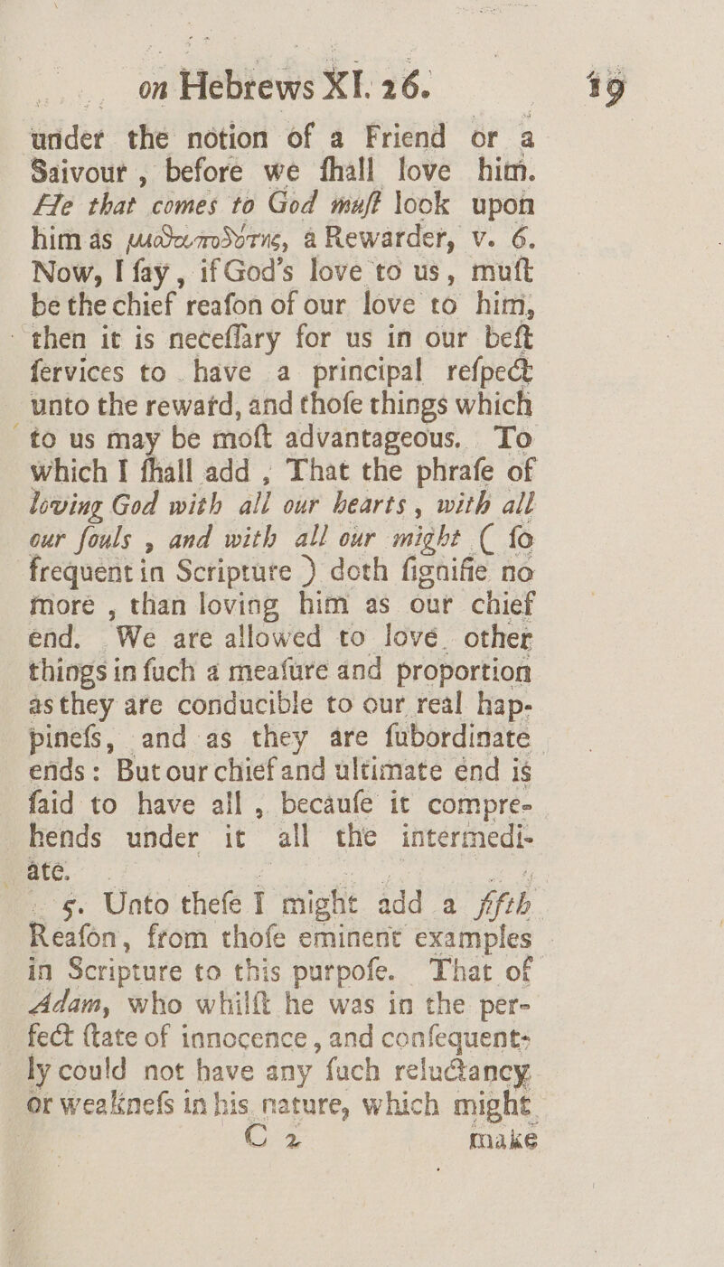 on ws Hebe XI. 16. wider the notion of a Friend or a Saivour , before we fhall love him. He that cimes to God muf? look upon him as puSemSvrne, a Rewarder, Vv. 6, Now, I fay, ifGod’s love to us, mutt be the chief reafon of our love to him, then it is neceflary for us in our beft fervices to have a principal refpe&amp; unto the rewatd, and thofe things which to us may be mott advantageous. To which I fhall add , That the phrafe of loving God with all our hearts, with all cur fouls , and with all our might ( fo frequent in Scripture ) doth fignifie no more , than loving him as our chief end. We are allowed to lové. other things in fuch a meafure and proportion asthey are conducible to our real hap- ends: But our chief and ultimate énd 1S hends under it all the intermedi- ate. Baan. from thofe eminent examples Adam, who whilft he was in the per- fect {tate of innocence , and confequent: ly could not have any fuch reluctancy or weaknefs in his nature, which might. C2 make