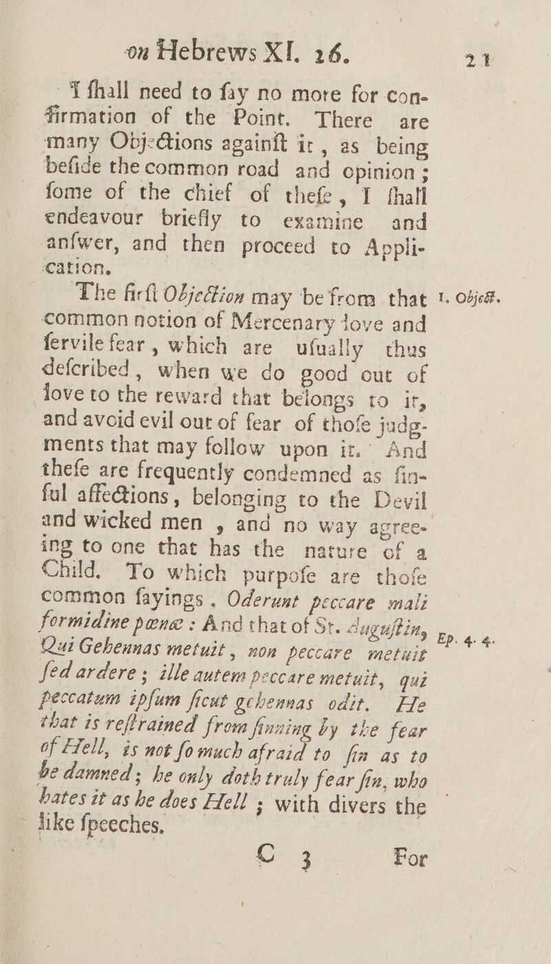 ~‘Tfhall need to fay no more for con- firmation of the Point. There are many Objections againft ir, as being befide the common road and opinion ; fome of the chief of thefe, I thall endeavour briefly to examine and anfwer, and then proceed to Appli- cation. The firfl Objedtion may be from that common notion of Mercenary dove and fervile fear, which are ufually thus defcribed , when we do sood out of 1, Obje&amp;. and avoid evil our of fear of thofe jadg- ments that may follow upon it.’ And thefe are frequently condemned as fin- ful affections , belonging to the Devil and wicked men , and no way agrees ing to one that has the nature of a Child. Yo which purpofe are thofe common fayings . Oderunt peccare mali formidine pene : And that of St. Augufting (ui Gehennas metuit , non peccare metuit fed ardere ; ille autem peccare metuit, qué peccatum ipfum ficut gchennas odit. Ele that is reftraimed from inning by the fear of Fiell, as not fo much afraid to fin as to be damned ; he only doth truly fear fin, who hates it as he does Hell ; with divers the ~ dike fpeeches, | es Cr 3 For Ep. 4.4.