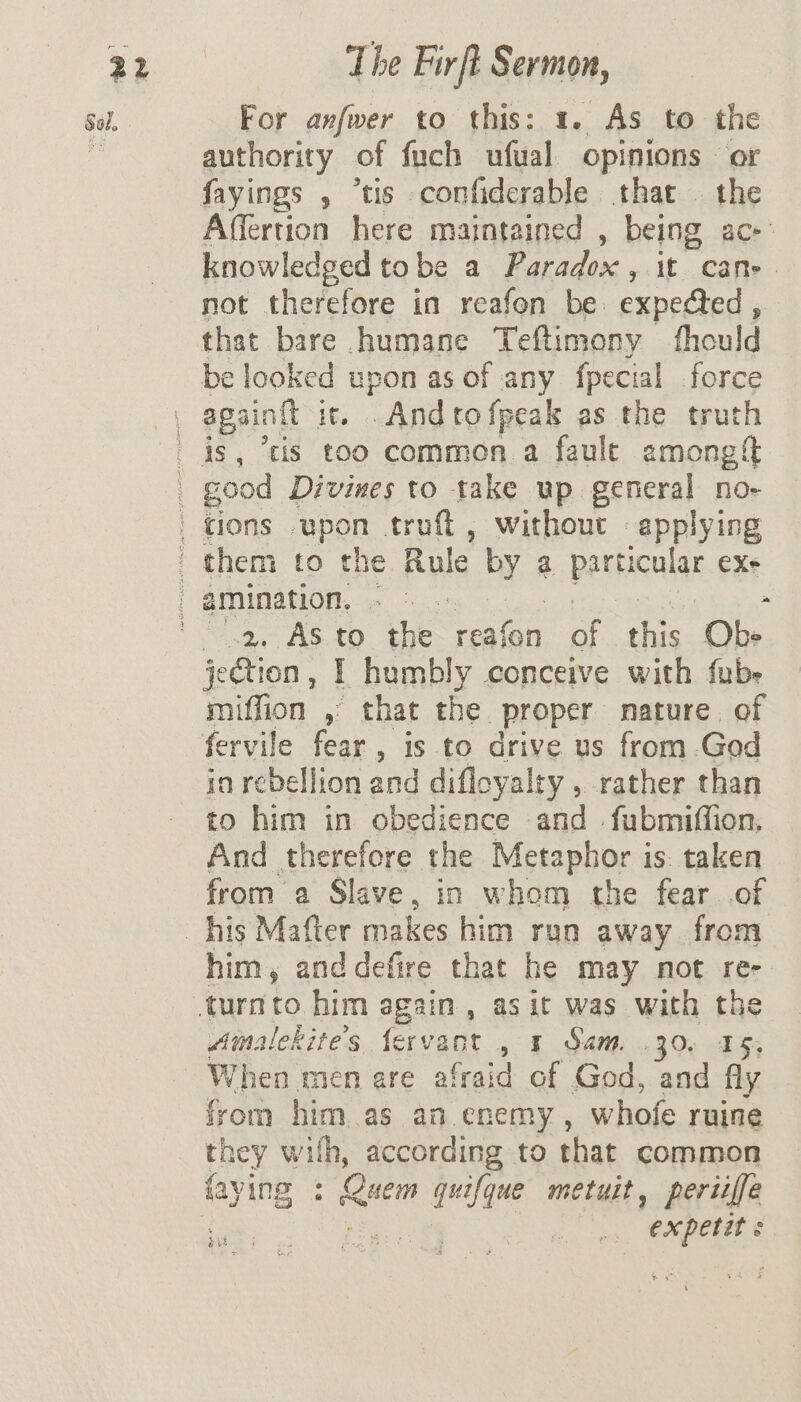 ve For anfwwer to this: 1. As to the authority of fuch ufual opinions - or Affertion here maintained , being ac- knowledged to be a Paradox ,. it Cane - not therefore in reafon be. expected , that bare humane Teftimony fhould be looked upon as of any fpecial force again it. .And to {peak as the truth “2, As to the reafon a this Obe jection , I humbly conceive with fube miffion , that the. proper nature. of in rebellion and difloyalty , rather than to him in obedience and = fubmiffion, And therefore the Metaphor is taken from a Slave, in whom the fear of him, and defire that he may not re- Amalekite’s. fervant , 5 Sam. .30. 15; When mien are afrai d of God, and fly from him as an. enemy , whofe ruine they with, according to that common faving : Cin quifque metuit, periiffe | expetit «