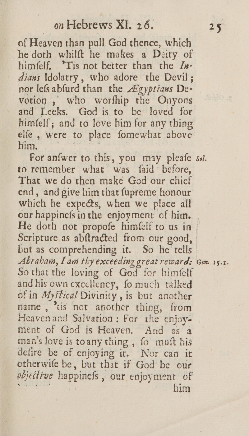 of Heaven than pull God thence, which he doth whilft he makes a Deity of himfelf. °*Tis not better than the Js- dians Idolatry , who adore the Devil ; nor lefsabfurd than the “gyptzans De- votion » who worfhip the Onyons and Leeks. God is to be loved for himfelf; and to love bim for any thing elie , were to place fomewhat above Bers re ba) ye ad % For anfwer to this, you may pleafe to remember what was faid’ before, That we do then make God our chief end, and give him that fupreme honour which he expeéts, when we place all Abraham, I am thy exceeding great reward: So that the loving of God for himfelf and his own excellency, fo much talked of in Mystical Divinity , is but another name, “tis not another thing, from Heavenand Salvation; For the enjoy- ment of God is Heaven. And as a man’s love is toany thing , fo muft his defire be of enjoying it, Nor can it otherwife be, but that if God be our objective happinefs , our enjoyment of gia halted ee him Gem 15.1.