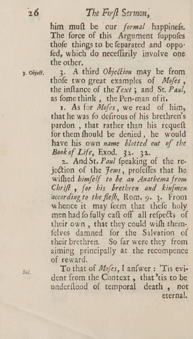 3. Objed, Sol. him muft be our formal happinefs, The force of this Argument fuppofes thofe things to be feparated and oppo- fed, which do neceflarily involve one the other. 3. A third Objection may be from thofe two great examples of Mofes , the inftance of the Zext 3 and St. Paul, as fomethink , the Pen-man of it. y. As for Mofes, we read of him, that he was fo defirous of his brethren’s pardon , that rather than his requeft for them fhould be denied, he would have his own name blotted out of the Book of Life, Exod. 32. 32. 2, And St, Paul {peaking of the re- jeGtion of the Fews, profefles that he wifhed himfelf to be an Anathema from Chrift , for his brethren and kinfmen according to the filefh, Rom. 9. 3. From whence it may feem that thefe holy men had fo fully caft off all refpects of their own , that they could wih them- felves damned for the Salvation of their brethren. So far were they from aiming principally at the recompence of reward. To that of Mofes, l anfwer: Tis evi- dent from the Context , that’tis to be underilood of temporal death , not | eis — eternal.