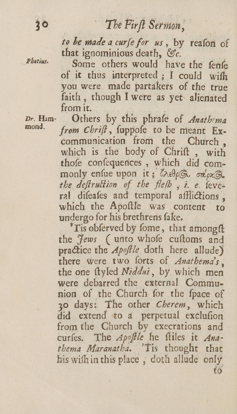 jo Photius. Dr. Ham- mond. ~The Firft Sermon, to be made a curfe for us, by reafon of that igaominious death, Ge. - Some others would have the fenfe of it thus interpreted ; I could with you were made partakers of the true faith , though I were as yet: alienated from it. ee . | Others by this phrafe of Avathema from Chrift, fuppofe to be meant Ex- communication from the Church , which is the body of Chrift , with thofe confequences , which did com- the deftruction of the fief , i. e. levee ral difeafes and temporal afflictions , which the Apoftle was content to _ Tis obfrved by fome, that amongtt the Fews ( unto whofe cuftoms and practice the Apoftle doth here allude) there were two forts of Asathema’s , the one ftyled Nidduz, by which men were debarred the exteraal Commu- nion of the Church for the fpace of 30 days: The other Cherem, which did extend to a perpetual exclufion from the Church by execrations and curfes, The Apoftle he ftiles it Ana- thema Maranatha. Tis thought that his wifhia this place , coth allude only : ce)