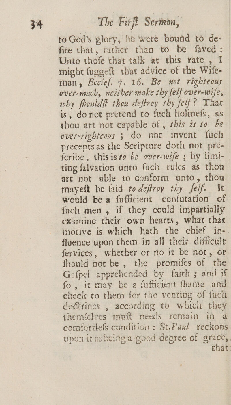 to God’s glory, he were bound to de- fire that, rather than to be faved: Unto thofe that talk at this rate , I might fuggeft that advice of the Wife- man, Eccief. 7. 16. Be not righteous over-much, neither make thy felf over-wife, why fhouldf thou deftroy thy felf? That is, donot pretend to fuch holinefs, as thou arr not capable of , this is to be over-righteous 3 do not invent fuch precepts as the Scripture doth not pre-_ {cribe, thisiste be over-wife ; by limi- ting falvation unto fuch rules as thou art not able to conform unto, thou mayeft be faid to deffroy thy felf. Ne would be a fufficient confutation of fuch men , if they could impartialiy examine theic own hearts, what that motive is which hath the chief in- fluence upon them in all their difficule fervices, whether or no it be not, or fhould not be , the promifes of the Gcfpel apprehended by faith ; and if fo, it may be a fufficient fhame and check to them for the venting of fuch doGtrines , according to which they themfelves muft meeds remain in @ comfortlefs condition : St.Paul reckons upon itasbeinga good degree of grace, that: