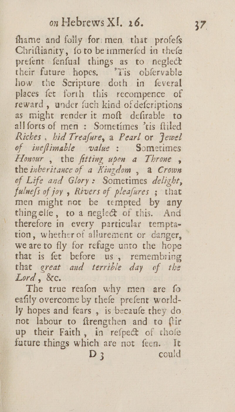 fhame and folly for:men. that profefs Chrifanity, foto beimmerfed in thefe prefent fenfual things as to neglect their future hopes. ‘Tis obfervable how the Scripture doth in feveral places fet forth this recompence of reward , under fuch kind of defcriptions as might render it moft defirable to allforts of men : Sometimes ‘tis ftiled Rickes , hid Treafure, a Pearl or Jewel of ineftimable value : Sometimes Flonour , the fitting upon a Throne , the iberitance of a Kingdom , a Crown of Life and Glory: Sometimes delight, fuluefs of joy , Rivers of pleafures ; that men might not be tempted by any thingelfe, to a megie& of this. And therefore in every particular tempta- tion, whether of allurement or danger, we areto fly for refuge unto the hope that is fet before us’, remembring thae great aud terrible day of the Lord. Resi. The true reafon why men are fo eafily overcome by thefe prefent world- not labour to ftrengthen and to {tir up their Faith, in refpect of thofe future things which are not feen. Ie