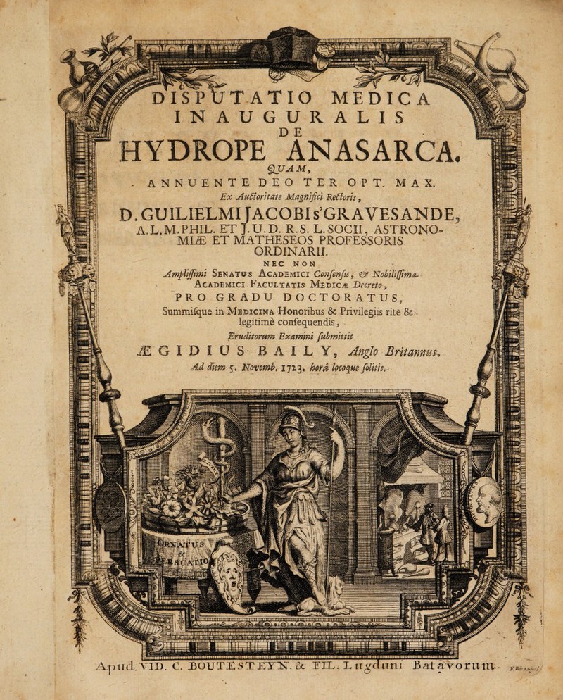 Y DISPUTATIO MEDICA INAUGURALIS HYDROPE ANASARCA QUAM, . ANNUENTE DEO TER OPE MAX. Ex Au Ei ori tat e Magnifici ReElorls, D. GUILIELMIJACOBI sGRAVES ANDE a.l.m.phil. et j.u.d. r.s. l.socii, astrono¬ mia ET MATHESEOS PROFESSORIS ORDINARII. NEC NON > 'Amplljfimi Senatus Academici Confenfu, & Nobili(fim^ Academici Facultatis Medica Decreto > PRO GRADU DOCTORATUS, Summifque in Medicina Honoribus & Privilegiis rite 8c legitime confequendis, Eruditorum Examini fubmlttlt /E G I D I 0 S B A I L Y, Anglo Britannus% Ad diem 5. Nevmb, 1713. hora locoque [olitis. win firmemini mmnnui; Apud.VII). C. BOUTXSTETX.& TII Liigaraii Bat aVoruitx HiDlimMltav; . Jr E IcJJkAvrJ