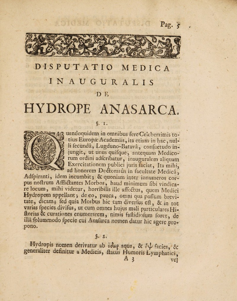 Pag. f DISPUTATIO MEDICA IN AUGURALIS D E HYDROPE ANASARCA. §. i. uanaoquidem in omnibus fere Celeberrimis to¬ tius Europae Academiis,ita etiam in hac,nul¬ li fecunda, Lugduno-Batava, confuetudo in¬ jungit, ut unus quilque, antequam Medico¬ rum ordini adferibatur, inauguralem aliquam Exercitationem publici juris faciat, Ita mihi, ad honorem Dcctoratus in facultate Medica, Adfpiranti, idem incumbit; & quoniam inter innumeros cor¬ pus noftrum Affli&antes Morbos, haud minimum fibi vindica¬ re locum, mihi videtur, horribilis ille affe&us, quem Medici ' Hydrope® appellant; de eo, pauca, omni qua polium brevi¬ tate, dicam.; fed quia Morbus hic tam diverfus cll _ & jn fot varias fpecies divifus, ut cum omnes hujus mali particulares Hi- ftorias & curationes enumerarem, nimis faftidiofuro foret,*do illa foluromodo fpecie cui Anafarca nomen datur hic agere pro¬ pono. 4' % i Hydropis nomen derivatur ab vf&ig.aqu», & facies, & generaliter definitur a Medicis, Itaius Humoris Lymphatici, A $ vel