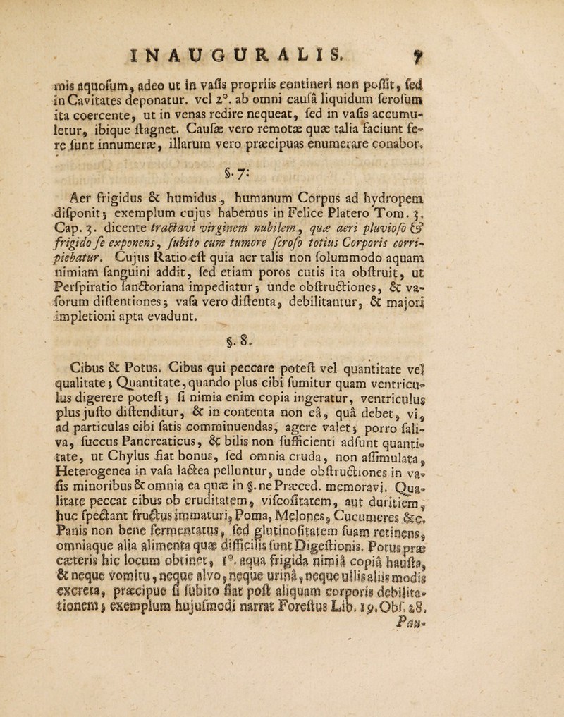 INAUOURALXS. f inis aquofum, adeo ut in vafls propriis contineri non pofilt, fed In Cavitates deponatur, vel i°. ab omni caufa liquidum ferofun* ita coercente, ut in venas redire nequeat, fed in vafis accumu¬ letur, ibique llagnet. Caufae vero remotas quas talia faciunt fe¬ re funt innumeras, illarum vero prascipuas enumerare conabor» §• 7: Aer frigidus & humidus, humanum Corpus ad hydropem difponit* exemplum cujus habemus in Felice Platero Tom. 3, Cap. 3. dicente traftavi virginem nubilem, qu£ aeri pluviofo frigido fe exponens, Jubito cum tumore fcrofo totius Corporis corri¬ piebatur. Cujus Ratio eft quia aer talis non folummodo aquam nimiam fanguini addit, fed etiam poros cutis ita obflruit, ut Perfpiratio fan£toriana impediatur j unde obflrufticnes, & va- forum diflentiones$ vafa vero diftenta, debilitantur, & majori impletioni apta evadunt, ■5. 8, Cibus 8c Potus, Cibus qui peccare potefl: vel quantitate vel qualitate j Quantitate,quando plus cibi fumitur quam ventrios¬ ius digerere potefl$ fi nimia enim copia ingeratur, ventriculus plus jufto diflenditur, & in contenta non e|, qua debet, vi, ad particulas cibi fatis comminuendas, agere valet 5 porro fali- va, fuccus Pancreaticus, & bilis non fufficienti adfunt quanti® tate, ut Chylus fiat bonus, fed omnia cruda, non aflimulata, Heterogenea in vafa la&ea pelluntur, unde obftrufiliones in va* fis minoribus & omnia ea quas in g.nePrseced. memoravi, Qua* litate peccat cibus ob cruditatem, vifcofitatem, aut duritiem * huc fpe&ant fructus immaturi! Poma, Melones * Cucumeres Panis non bene fermentatus f fed glutinofitatem fuam omnkque alia alimenta qu^ difficilis funt Digeftionis, Potus mm ceteris hic locum obtinet, i@* aqua frigida nimii copia hauftat & neque vomitu? neque alvo y neque urini 9 neque ullii aliis modis excreta, praeopue ii lubito fiat poft aliquam corporit debilita¬ tionem* exemplum hujufmodi mmt Forcftus Lik ip.ObfaS, Pm*