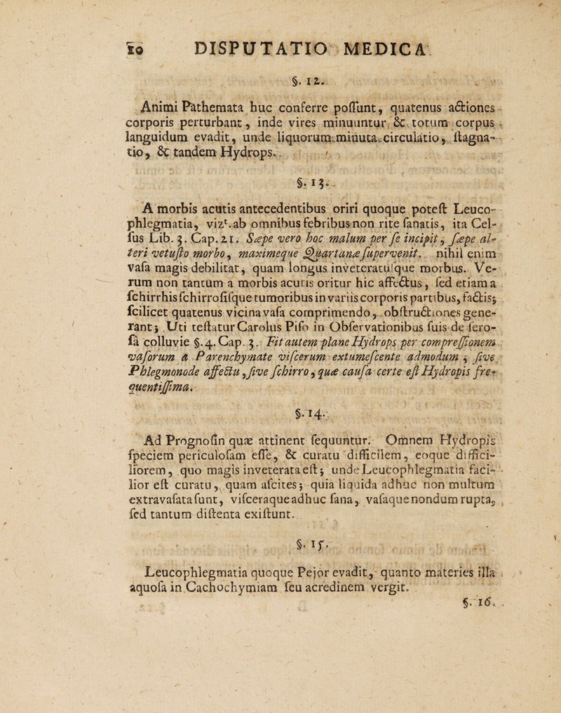 §. 12. Animi P&themata huc conferre poliunt, quatenus a&iones corporis perturbant, inde vires minuuntur .■& totum corpus languidum evadit, unde liquorum^minuta.circulatio5 ftagna- tk>> & tandem Hydrops» / §* * 3 ° A morbis acutis antecedentibus oriri quoque poteft Leuco¬ phlegmatia, vizbab omnibus febribus non rite fanatis, ita Cei- fus Lib. 3. Gap. zi. Stepe vero hoc malum per fs incipit, f#pe al¬ teri vetufto morbo, maximeque §>uartancefupervenit. nihil enim vafa magis debilitat, quam longus inveteratu!qae morbus. Ve¬ rum non tantum a morbis acutis oritur hic afFedtus, fed etiam a fchirrhisfchirrofifquetumoribusinvamscorporis parnbus,fa£l:is| fcilicet quatenus vicina vafa comprimendoobfirudhones gene¬ rant} Uti teftaturCaralus Pifo in Obfervationibus fuis de fero- fa 'colluvie §.4.Cap. 3. Fit autem plane Hydrops per comprejjionem •vaforum a Parenchymate vifcerum extumefcente admodum , (ive Phlegmonode affeftu^five fchirro, qute caufa certe eft Hydropis fre- qmntijjima. §*Hv Ad Prognofin quae attinent fequuntur, Omnem Hydropis fpeciem periculofam efie, 6c curatu difficilem, eoque diffici¬ liorem, quo magis inveterata eil} unde Leucophlegmatia faci» lior eit curatu, quam afcites} quia liquida adhuc non multum extravafatafunt, vifceraqueadhuc fana,, vafaquenondumrupta5 fed tantum diilenta exifiunt» §• 1jv Leucophlegmatia quoque Peior evadit, quanto materies illa aquofa in Cachochymiam feu acredinem vergit» §.r<5.