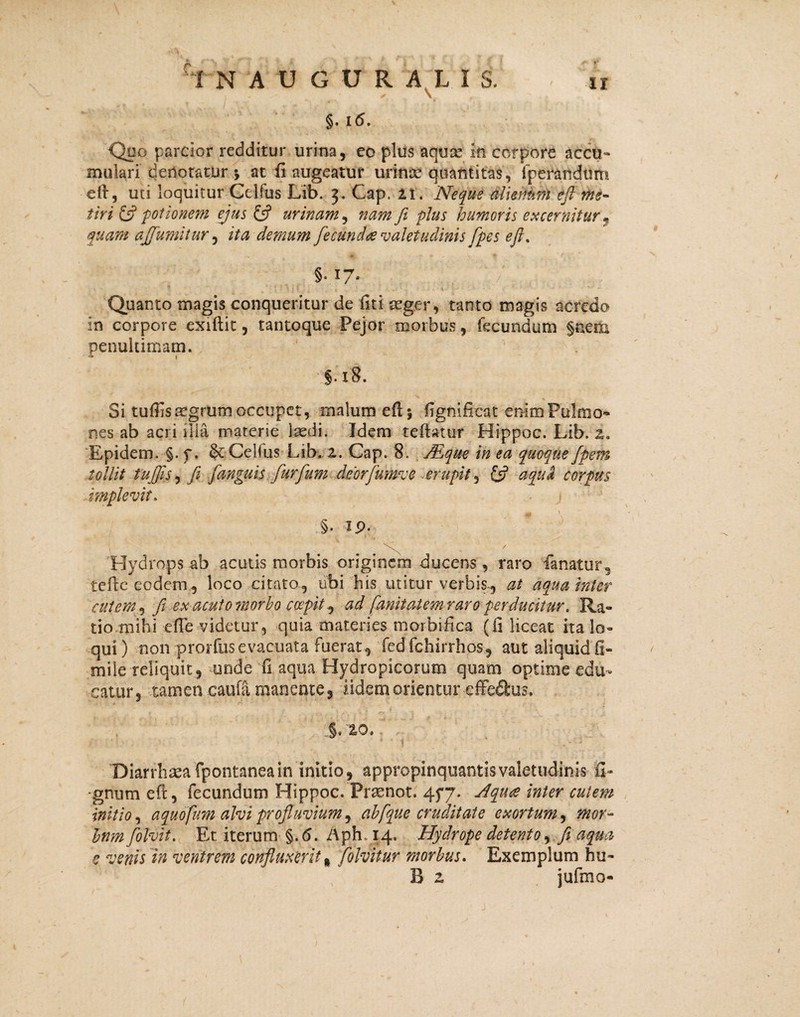 §. 16. Quo parcior redditur urina, eo plus aqute in corpore accu¬ mulari dertotatur; at (i augeatur urina? quantitas, fperandum eft, uti loquitur Celfus Lib. 3. Cap. it. Neque alienum eft me¬ tiri & potionem ejus £5? urinam, nam fi pius humoris excernitur, quam ajfumitur, demum fecunda valetudinis [pes efi% §. 17. Quanto magis conqueritur de fiti in corpore exiftit, tantoque Pejor penultimam. aeger, tanto magis acredo morbus, fecundum §nem §.i8. Si tuffisregrum occupet, malum eftj fignificat enim Pulmo¬ nes ab acri illa materie laedi. Idem reflatur Hippoc. Lib. z. Epidem. §. f. Celfus Lib. i. Cap. 8. JEque in ea quoque fpem tollit tu (Jis, fi fanguis furfum deorfumve erupit, aqua corpus implevit. - j §• ip. \ / Hydrops ab acutis morbis originem ducens, raro fanatur, tefie eodem, loco citato, ubi his utitur verbis, 0* aqua inter cutem, fi ex acuto morbo coepit j ad fanitatem raro perducitur, Ra¬ tio.mihi effe videtur, quia materies morbifica (fi liceat ita lo¬ qui ) non prorfus evacuata fuerat , fed fchirrhos, aut aliquid fi¬ ni dereliquit, unde fi aqua Hydropicorum quam optime edu¬ catur, tamen caufa manente, iidemorientur effedus. c- .§, 2,0. Diarrhsea fpontanea in initio, appropinquantis valetudinis 'li¬ gnum eft, fecundum Hippoc. Praenot. 45*7. Aqua inter cutem initio, aquofum alvi profluvium, abfque cruditate exortum, mor- tnm fiolvit. Et iterum §.<5. i\ph, 14. Hydrope detento, fi aqua c venis in ventrem confluxerit * folvitur morbus. Exemplum hu- B z jufmo-