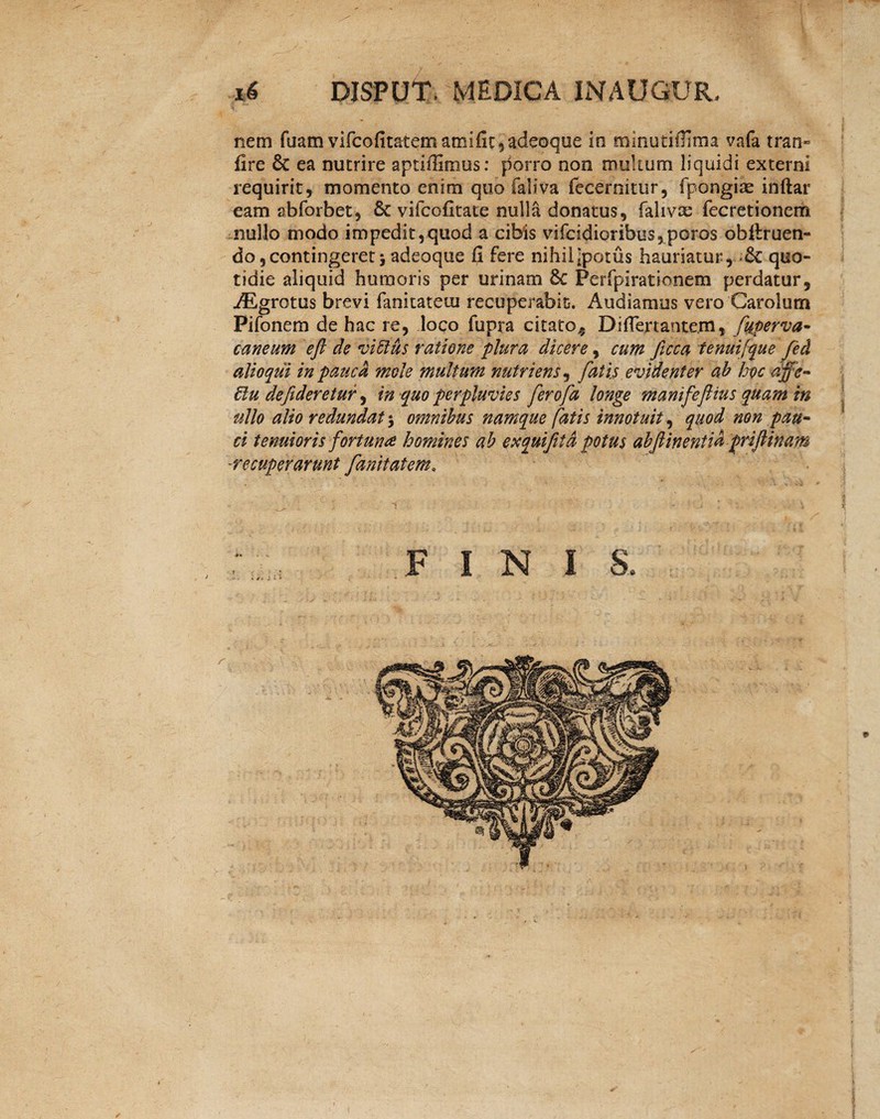 nem fuam vifcofitatem amifit,adeoque in tninutifllma vafa tran» fire & ea nutrire aptiffimus: porro non multum liquidi externi requirit, momento enim quo faliva fecernitur, fpongias inftar eam abforbet, 8c vifcofitate nulla donatus, falivre fecretionem nullo modo impedit,quod a cibis vifcidioribus,poros obltruen- do,contingeret j adeoque Ci fere nihiiipotus hauriatur, & quo¬ tidie aliquid humoris per urinam 6c Perfpirationem perdatur, AEgrotus brevi fanitateui recuperabit. Audiamus vero Carolutn Pifonem de hac re, loco fupra citato^ DifTertante.m, fuperva- caneum e fi de vittus ratione plura dicere, cum ficca tenui [que fed alioqui in pauca mole multum nutriens, fatis evidenter ab hoc dffe- 6lu defideretur, in quo perpluvies ferofa longe manifeftius quam in ullo alio redundat $ omnibus namque fatis innotuit, quod non pau¬ ci tenuioris fortuna homines ab exquifitd potus abfiinentid priftinam -recuperarunt fanitatem, i N I S »