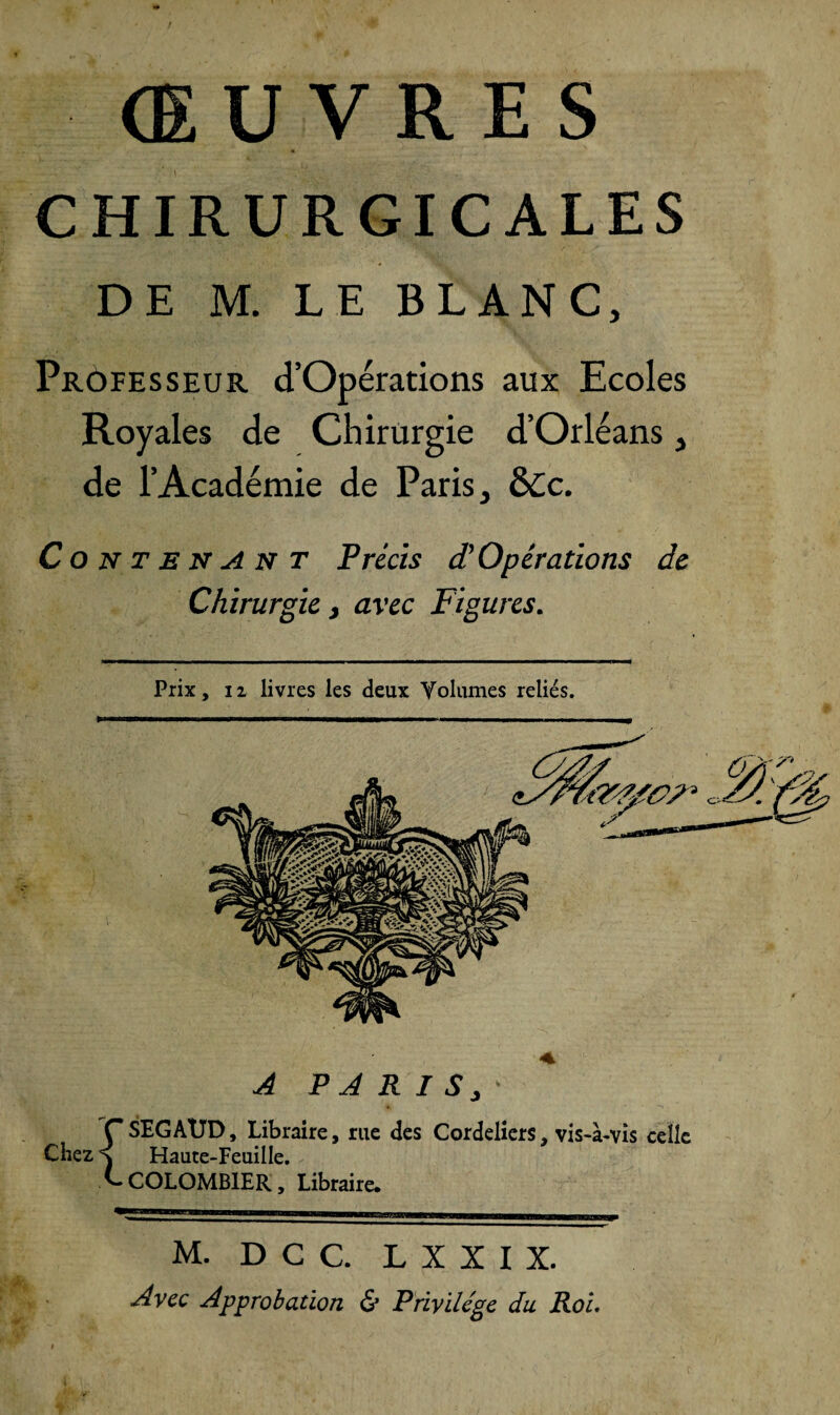 CHIRURGICALES DE M. LE BLANC, Professeur d’Opérations aux Ecoles Royales de Chirurgie d’Orléans , de l’Académie de Paris, ÔCc. Contenant Précis d’Opérations de Chirurgie} avec Figures. Prix, il livres les deux Volumes reliés. A PARIS,- {SEGAUD, Libraire, rue des Cordeliers, vis-à-vis celle Haute-Feuille, COLOMBIER, Libraire. M. D C C. L X X I X. Avec Approbation & Privilège du Roi.