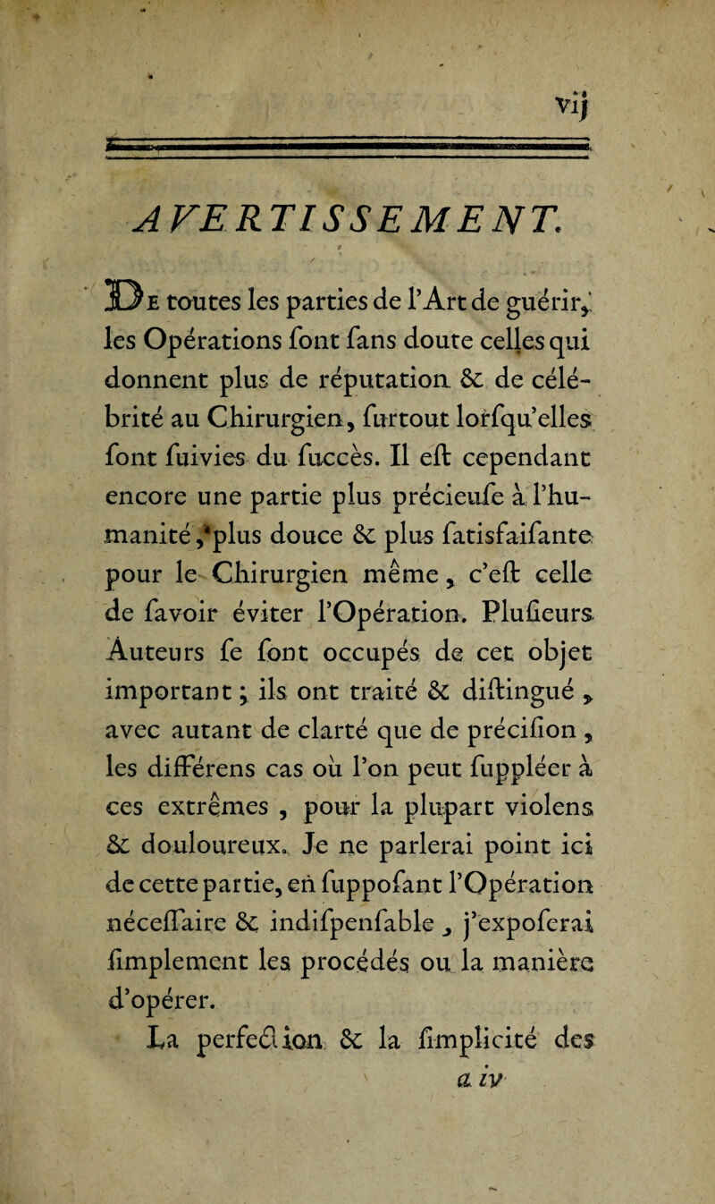 AVERTISSEMENT\ • t • De toutes les parties de l’Art de guérir* les Opérations font fans doute celles qui donnent plus de réputation & de célé¬ brité au Chirurgien, furtout lorfqu’elles font fuivies du fuccès. Il eft cependant encore une partie plus précieufe a l’hu¬ manité /plus douce & plus fatisfaifante pour le Chirurgien même, c’eft celle de favoir éviter l’Opération. Plusieurs Auteurs fe font occupés de cet objet important ; ils ont traité & diftingué * avec autant de clarté que de précifion , les différens cas ou l’on peut fuppléer à ces extrêmes , pour la plupart violens ôc douloureux. Je ne parlerai point ici de cette partie, eh fuppofant l’Opération néceffaire & indifpenfable j’expoferai Amplement les procédés ou la manière d’opérer. La perfeélion & la limpîicité des a iv