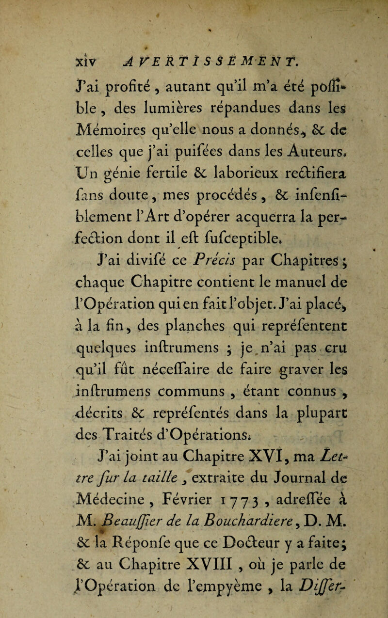 J’ai profité * autant qu’il m’a été pôfîî* ble * des lumières répandues dans les Mémoires qu’elle nous a donnés* 8c de celles que j’ai puifées dans les Auteurs* Un génie fertile 8c laborieux rectifiera fans doute* mes procédés, 8c infenfi- ble ment l’Art d’opérer acquerra la per¬ fection dont il eft fufceptible» J’ai divifé ce Précis par Chapitres ; chaque Chapitre contient le manuel de l’Opération qui en fait l’objet* J’ai placé* à la fin* des planches qui repréfentent quelques inftrumens ; je n’ai pas cru qu’il fût néceffaire de faire graver les inftrumens communs , étant connus * -décrits 8c repréfentés dans la plupart des Traités d’OpérationSi J’ai joint au Chapitre XVI, ma Let¬ tre fur la taille y extraite du Journal de Médecine * Février 1773, adreflee à M. Beaujfier de la Bouchardiere, D. M. 8c la Réponfe que ce Docteur y a faite; 8c au Chapitre XVIII , ou je parle de l’Opération de l’empyème * la Dijfer-