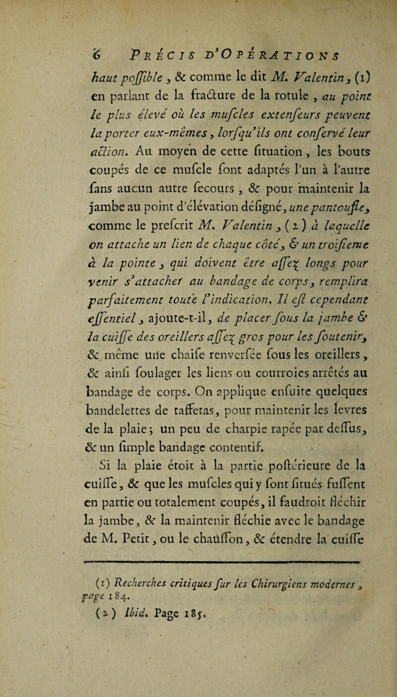 haut pojjible 3 8c comme le dit M. Valentin3 (i) en parlant de la fracture de la rotule , au point le plus élevé ou. les mufcles extenfeurs peuvent la porter eux-mêmes, lorfquils ont confervé leur action. Au moyen de cette fituation , les bouts coupés de ce mufcle font adaptés l’un à l’autre fans aucun autre fecours , 8c pour maintenir la jambe au point d’élévation déligné, une pantoufle comme le prétérit M. Valentin ^ ( i ) à laquelle on attache un lien de chaque côtéy & un troifieme a la pointe j qui doivent être affe% longs pour venir s(i) * 3attacher au bandage de corps > remplira parfaitement toute Vindication, Il efl cependant eflentiel j ajoute-t-il, de placer fous la jambe & la cuijje des oreillers ajfe£ gros pour les fouteniry 8c même mie chaife renverfée fous les oreillers , 8c ainii foulager les liens ou courroies arrêtés au bandage de corps. On applique enfuite quelques bandelettes de taffetas, pour maintenir les levres de la plaie; un peu de charpie râpée par deffus, 8c un fimple bandage contentif. Si la plaie étoit à la partie poftérieure de la cuiife, 8c que les mufcles qui y font fitués biffent en partie ou totalement coupés, il faudroit fléchir la jambe, 8c la maintenir fléchie avec le bandage de M. Petit, ou le chaiilfon, 8c étendre la cuiife (i) Recherches critiques fur les Chirurgiens modernes 3 rage 184. (x) Ibid. Page 18y.