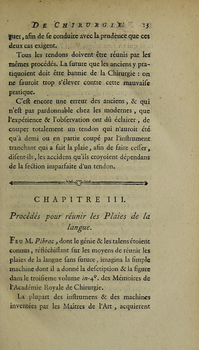 D £ C H 1 & v Ü G I a. $uer, afin de Te conduire avec la prudence que ces deux cas exigent. Tous les tendons doivent être réunis par les mêmes procédés. La future que les anciens y pra- tiquoient doit être bannie de la Chirurgie : on ne fauroit trop s’élever contre cette mauvaife pratique. C’eft encore une erreur des anciens, 8c qui n’efl: pas pardonnable chez les modernes , que l’expérience 8c l’obfervation ont dû éclairer, de couper totalement un tendon qui n’auroit été qu'à demi ou en partie coupé par l’inftrument tranchant qui a fait la plaie, afin de faire cdfer, difent-ils, les accidens qu’ils croyoient dépendans de la feétion imparfaite d’un tendon, .g' i „■. h .. i.i.—, , , mm ....  ■ un ^ ^ CHAPITRE III. Procédés pour réunir les Plaies de la langue. i Feu M. Pibrac _> dont le génie 8c les talens étoient connus , réfiéchilïant fur les moyens de réunir les plaies de la langue fans future, imagina la fimple machine dont il a donné la defcription 8c la figure dans le troifieme volume i/2-40. des Mémoires de l’Académie Royale de Chirurgie. La plupart des infhumens & des machines inventées par les Maîtres de l’Art , acquièrent