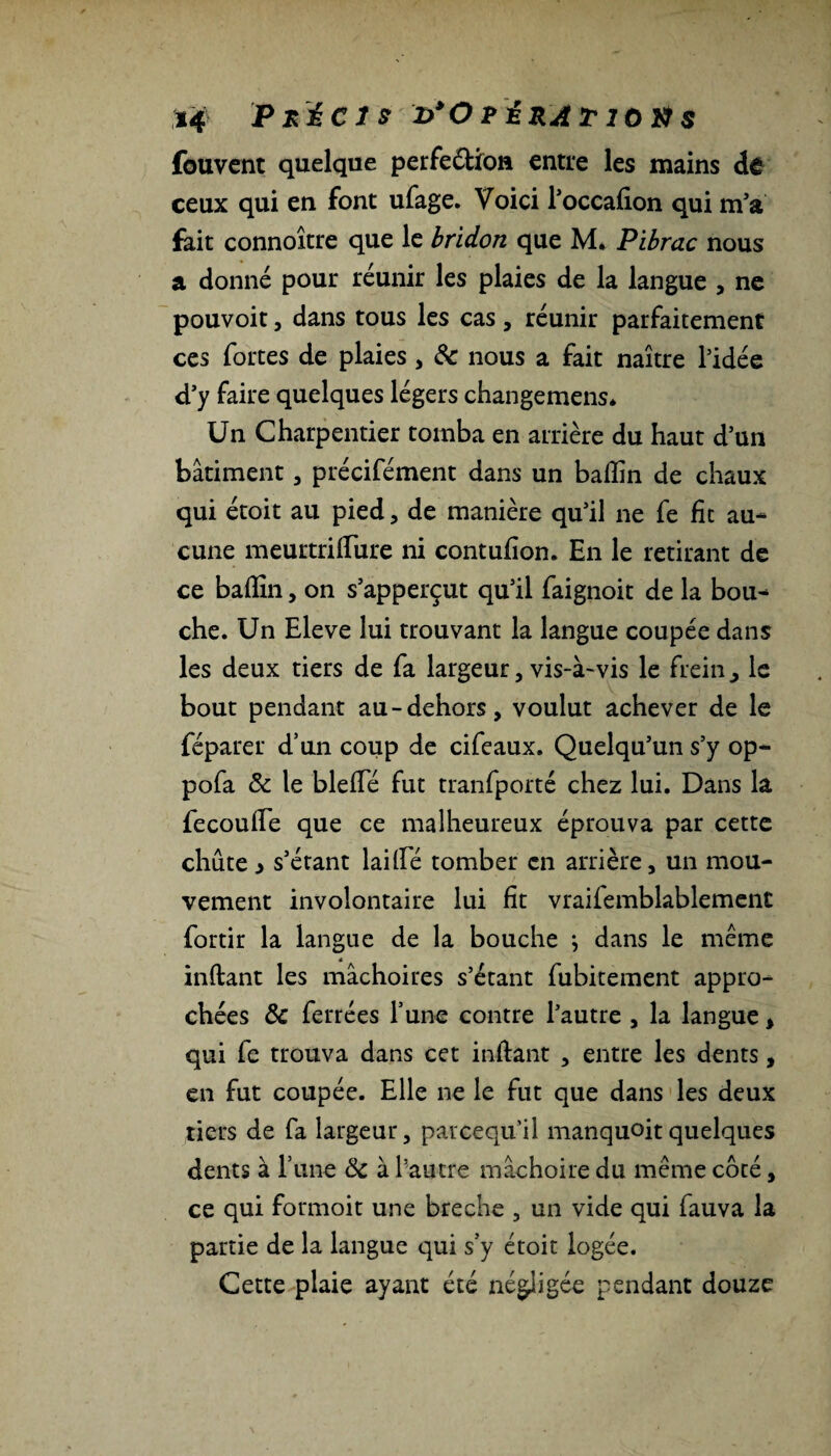 *4 Précis i>*Opératiùü$ fouvcnt quelque perfe&io» entre les mains dê ceux qui en font ufage. Voici l’occafion qui m'a fait connoître que le bridon que M. Pibrac nous a donné pour réunir les plaies de la langue , ne pouvoit, dans tous les cas, réunir parfaitement ces fortes de plaies, 8c nous a fait naître l'idée d’y faire quelques légers changemens* Un Charpentier tomba en arrière du haut d’un bâtiment, précifément dans un badin de chaux qui étoit au pied, de manière qu’il ne fe fit au¬ cune meurtridTure ni contufion. En le retirant de ce badin, on s’apperçut qu’il faignoit de la bou¬ che. Un Eleve lui trouvant la langue coupée dans les deux tiers de fa largeur, vis-à-vis le frein > le bout pendant au-dehors, voulut achever de le féparer d’un coup de cifeaux. Quelqu’un s’y op- pofa & le bledé fut tranfporté chez lui. Dans la fecoude que ce malheureux éprouva par cette chute i s’étant laide tomber en arrière, un mou¬ vement involontaire lui fit vraifemblablement fortir la langue de la bouche } dans le même inftant les mâchoires s’étant fubitement appro¬ chées 8c ferrées l’une contre l’autre , la langue, qui fe trouva dans cet indant , entre les dents, en fut coupée. Elle ne le fut que dans les deux tiers de fa largeur, parcequ’il manquoitquelques dents à l’une 8c à l’autre mâchoire du même côté, ce qui formoit une breche , un vide qui fauva la partie de la langue qui s’y étoit logée. Cette plaie ayant été négligée pendant douze