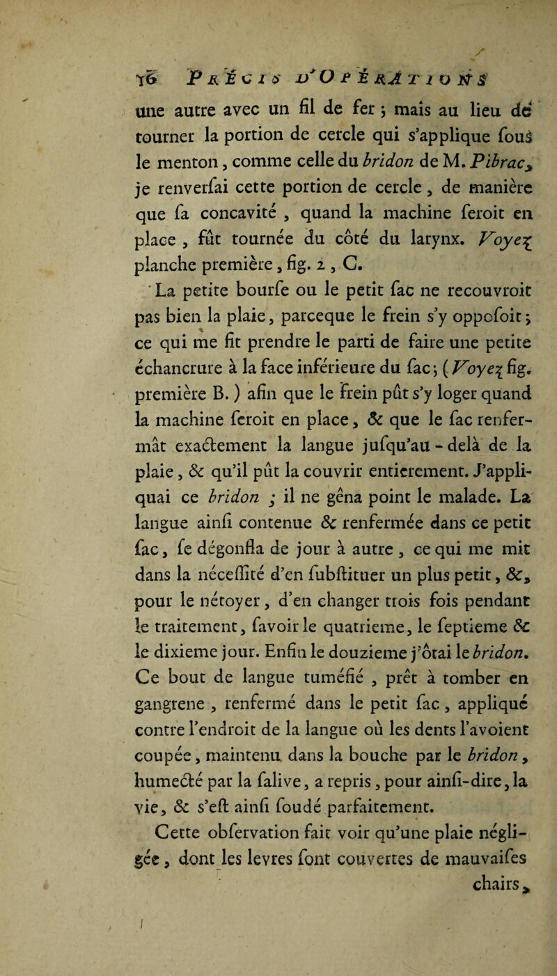 une autre avec un fil de fer \ mais au lieu de tourner la portion de cercle qui s’applique fouâ le menton, comme celle du bridon de M. Pibracy je renverfai cette portion de cercle, de manière que fa concavité , quand la machine feroit en place , fut tournée du côté du larynx. Voyc% planche première, fig. 2 , C. ’ La petite bourfe ou le petit fac ne recouvroit pas bien la plaie, pareeque le frein s’y oppofoit > ce qui me fit prendre le parti de faire une petite échancrure à la face inférieure du fac ; ( Voye\ fig. première B. ) afin que le frein pût s’y loger quand la machine feroit en place, Ôc que le fac renfer¬ mât exa&ement la langue jufqu’au - delà de la plaie, ôc qu’il pût la couvrir entièrement. J’appli¬ quai ce bridon ; il ne gêna point le malade. La langue ainfi contenue Ôc renfermée dans ce petit fac, fe dégonfla de jour à autre , ce qui me mit dans la néceflité d’en fubftituer un plus petit, pour le nétoyer, d’en changer trois fois pendant le traitement, favoirle quatrième, le feptieme Ôc le dixième jour. Enfin le douzième j?ôtai le bridon. Ce bout de langue tuméfié , prêt à tomber en gangrené , renfermé dans le petit fac, applique contre l’endroit de la langue où les dents l’avoient coupée, maintenu dans la bouche par le bridon > humeété par la falive, a repris, pour ainfi-dire,la vie, ôc s’efl: ainfi foudé parfaitement. Cette obfervation fait voir qu’une plaie négli¬ gée , dont les levres font couvertes de mauvaifes chairs >