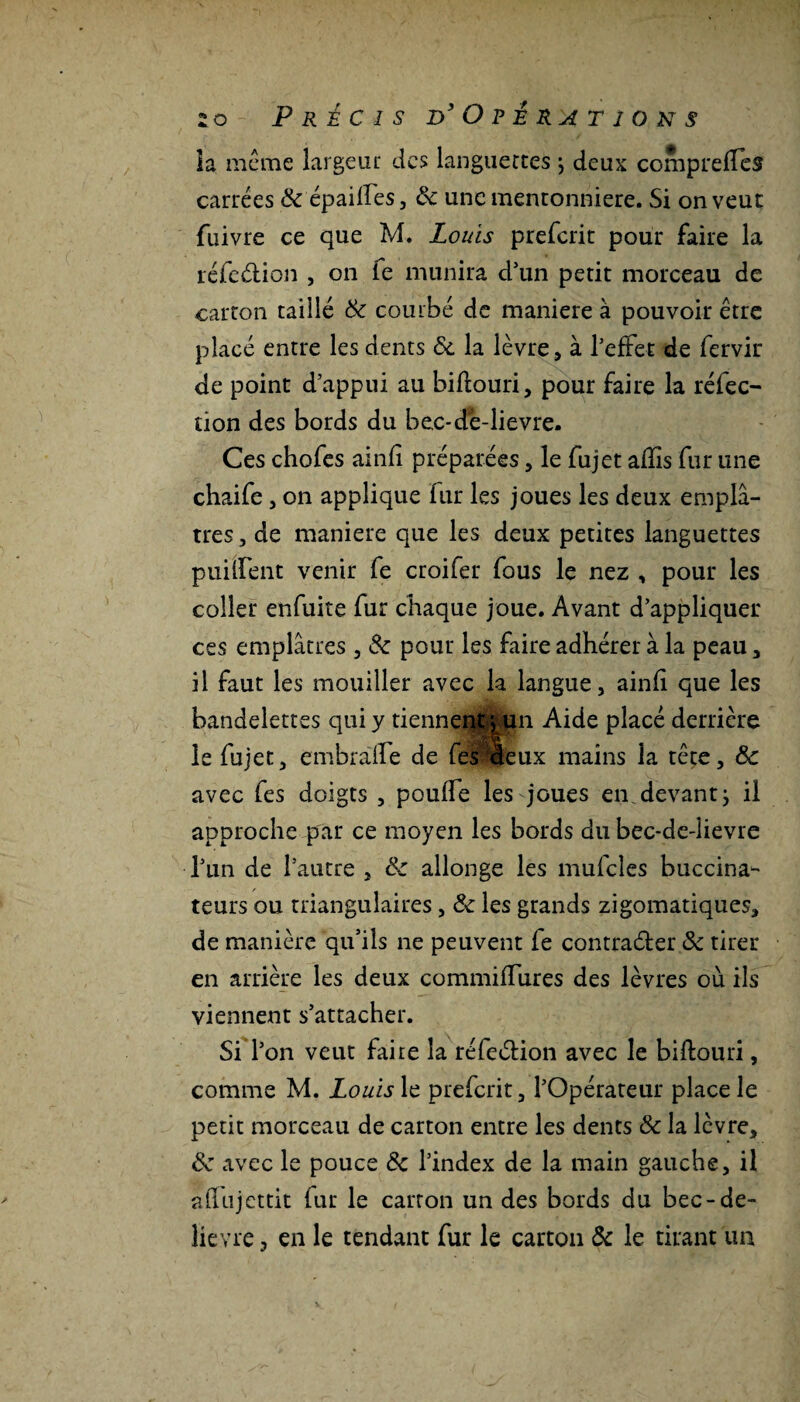 ia même largeur des languettes j deux compreffês carrées Ôc épaiffes, ôc une mentonnière. Si on veut fuivre ce que M. Louis preferit pour faire la réfection , on ie munira d’un petit morceau de carton taillé Ôc courbé de maniéré à pouvoir être placé entre les dents ôc la lèvre, à l'effet de fervir de point d’appui au bifiouri, pour faire la réfec¬ tion des bords du bec-de-lievre. Ces chofes ainfi préparées , le fujet afïîs fur une chaife , on applique fur les joues les deux emplâ¬ tres , de maniéré que les deux petites languettes puiffent venir fe croifer fous le nez , pour les coller enfuite fur chaque joue. Avant d’appliquer ces emplâtres , & pour les faire adhérer à la peau , il faut les mouiller avec la langue, ainfi que les bandelettes qui y tiennent} un Aide placé derrière le fujet, embraffe de fel deux mains la tête, ôc avec fes doigts , pouffe les joues en devant j il approche par ce moyen les bords du bec-de-lievre l’un de l’autre , ôc allonge les mufcles buccina- teurs ou triangulaires , Ôc les grands zigomatiques, de manière qu’ils ne peuvent fe contracter ôc tirer en arrière les deux commiffures des lèvres où ils viennent s’attacher. Si l’on veut faite la réfection avec le bifiouri, comme M. Louis le preferit, l’Opérateur place le petit morceau de carton entre les dents ôc la lèvre, ôc avec le pouce ôc l’index de la main gauche, il affujettit fur le carton un des bords du bec-de- lievre 3 en le tendant fur le carton Ôc le tirant un